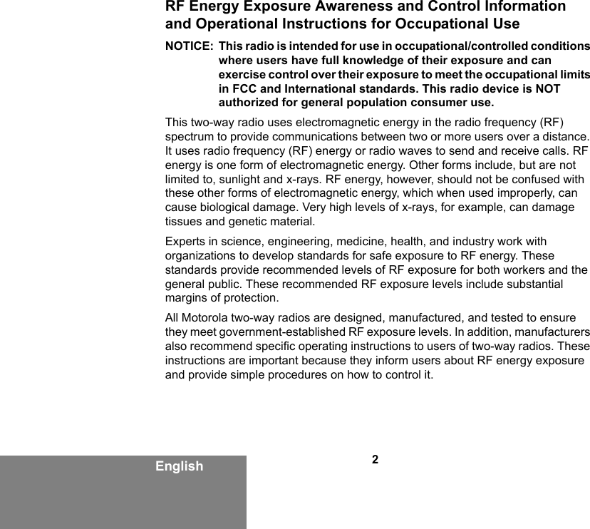 2EnglishRF Energy Exposure Awareness and Control Information and Operational Instructions for Occupational Use NOTICE: This radio is intended for use in occupational/controlled conditions where users have full knowledge of their exposure and can exercise control over their exposure to meet the occupational limits in FCC and International standards. This radio device is NOT authorized for general population consumer use.This two-way radio uses electromagnetic energy in the radio frequency (RF) spectrum to provide communications between two or more users over a distance. It uses radio frequency (RF) energy or radio waves to send and receive calls. RF energy is one form of electromagnetic energy. Other forms include, but are not limited to, sunlight and x-rays. RF energy, however, should not be confused with these other forms of electromagnetic energy, which when used improperly, can cause biological damage. Very high levels of x-rays, for example, can damage tissues and genetic material. Experts in science, engineering, medicine, health, and industry work with organizations to develop standards for safe exposure to RF energy. These standards provide recommended levels of RF exposure for both workers and the general public. These recommended RF exposure levels include substantial margins of protection.All Motorola two-way radios are designed, manufactured, and tested to ensure they meet government-established RF exposure levels. In addition, manufacturers also recommend specific operating instructions to users of two-way radios. These instructions are important because they inform users about RF energy exposure and provide simple procedures on how to control it.