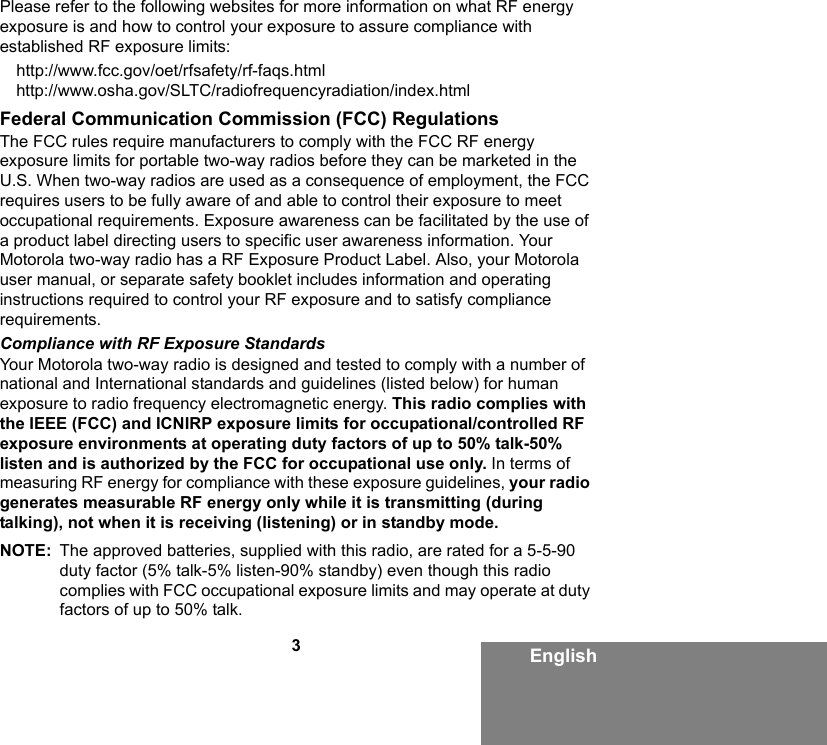 3EnglishPlease refer to the following websites for more information on what RF energy exposure is and how to control your exposure to assure compliance with established RF exposure limits:http://www.fcc.gov/oet/rfsafety/rf-faqs.html http://www.osha.gov/SLTC/radiofrequencyradiation/index.htmlFederal Communication Commission (FCC) RegulationsThe FCC rules require manufacturers to comply with the FCC RF energy exposure limits for portable two-way radios before they can be marketed in the U.S. When two-way radios are used as a consequence of employment, the FCC requires users to be fully aware of and able to control their exposure to meet occupational requirements. Exposure awareness can be facilitated by the use of a product label directing users to specific user awareness information. Your Motorola two-way radio has a RF Exposure Product Label. Also, your Motorola user manual, or separate safety booklet includes information and operating instructions required to control your RF exposure and to satisfy compliance requirements. Compliance with RF Exposure StandardsYour Motorola two-way radio is designed and tested to comply with a number of national and International standards and guidelines (listed below) for human exposure to radio frequency electromagnetic energy. This radio complies with the IEEE (FCC) and ICNIRP exposure limits for occupational/controlled RF exposure environments at operating duty factors of up to 50% talk-50% listen and is authorized by the FCC for occupational use only. In terms of measuring RF energy for compliance with these exposure guidelines, your radio generates measurable RF energy only while it is transmitting (during talking), not when it is receiving (listening) or in standby mode.NOTE: The approved batteries, supplied with this radio, are rated for a 5-5-90 duty factor (5% talk-5% listen-90% standby) even though this radio complies with FCC occupational exposure limits and may operate at duty factors of up to 50% talk.