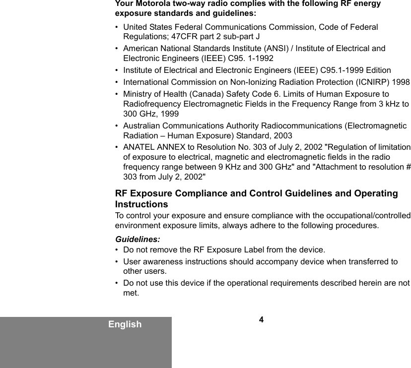 4EnglishYour Motorola two-way radio complies with the following RF energy exposure standards and guidelines:• United States Federal Communications Commission, Code of Federal Regulations; 47CFR part 2 sub-part J• American National Standards Institute (ANSI) / Institute of Electrical and Electronic Engineers (IEEE) C95. 1-1992• Institute of Electrical and Electronic Engineers (IEEE) C95.1-1999 Edition• International Commission on Non-Ionizing Radiation Protection (ICNIRP) 1998• Ministry of Health (Canada) Safety Code 6. Limits of Human Exposure to Radiofrequency Electromagnetic Fields in the Frequency Range from 3 kHz to 300 GHz, 1999• Australian Communications Authority Radiocommunications (Electromagnetic Radiation – Human Exposure) Standard, 2003• ANATEL ANNEX to Resolution No. 303 of July 2, 2002 &quot;Regulation of limitation of exposure to electrical, magnetic and electromagnetic fields in the radio frequency range between 9 KHz and 300 GHz&quot; and &quot;Attachment to resolution # 303 from July 2, 2002&quot;RF Exposure Compliance and Control Guidelines and Operating InstructionsTo control your exposure and ensure compliance with the occupational/controlled environment exposure limits, always adhere to the following procedures.Guidelines:• Do not remove the RF Exposure Label from the device.• User awareness instructions should accompany device when transferred to other users.• Do not use this device if the operational requirements described herein are not met.