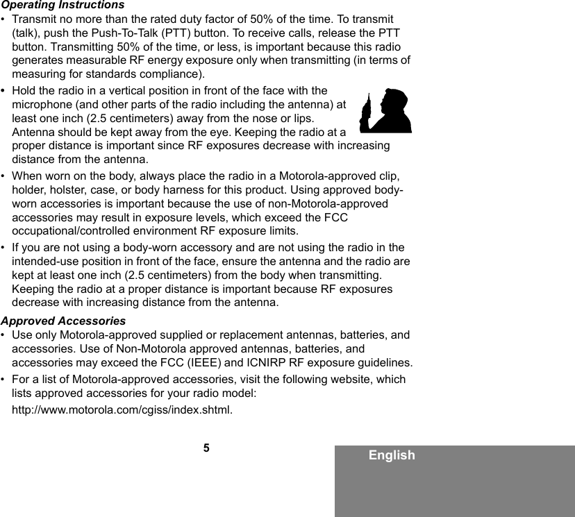 5EnglishOperating Instructions• Transmit no more than the rated duty factor of 50% of the time. To transmit (talk), push the Push-To-Talk (PTT) button. To receive calls, release the PTT button. Transmitting 50% of the time, or less, is important because this radio generates measurable RF energy exposure only when transmitting (in terms of measuring for standards compliance).•Hold the radio in a vertical position in front of the face with the microphone (and other parts of the radio including the antenna) at least one inch (2.5 centimeters) away from the nose or lips. Antenna should be kept away from the eye. Keeping the radio at a proper distance is important since RF exposures decrease with increasing distance from the antenna.• When worn on the body, always place the radio in a Motorola-approved clip, holder, holster, case, or body harness for this product. Using approved body-worn accessories is important because the use of non-Motorola-approved accessories may result in exposure levels, which exceed the FCC occupational/controlled environment RF exposure limits. • If you are not using a body-worn accessory and are not using the radio in the intended-use position in front of the face, ensure the antenna and the radio are kept at least one inch (2.5 centimeters) from the body when transmitting. Keeping the radio at a proper distance is important because RF exposures decrease with increasing distance from the antenna.Approved Accessories• Use only Motorola-approved supplied or replacement antennas, batteries, and accessories. Use of Non-Motorola approved antennas, batteries, and accessories may exceed the FCC (IEEE) and ICNIRP RF exposure guidelines.• For a list of Motorola-approved accessories, visit the following website, which lists approved accessories for your radio model:http://www.motorola.com/cgiss/index.shtml.