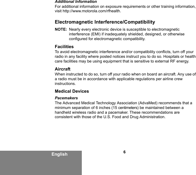 6EnglishAdditional InformationFor additional information on exposure requirements or other training information, visit http://www.motorola.com/rfhealth.Electromagnetic Interference/CompatibilityNOTE: Nearly every electronic device is susceptible to electromagnetic interference (EMI) if inadequately shielded, designed, or otherwise configured for electromagnetic compatibility.FacilitiesTo avoid electromagnetic interference and/or compatibility conflicts, turn off your radio in any facility where posted notices instruct you to do so. Hospitals or health care facilities may be using equipment that is sensitive to external RF energy.AircraftWhen instructed to do so, turn off your radio when on board an aircraft. Any use of a radio must be in accordance with applicable regulations per airline crew instructions.Medical DevicesPacemakersThe Advanced Medical Technology Association (AdvaMed) recommends that a minimum separation of 6 inches (15 centimeters) be maintained between a handheld wireless radio and a pacemaker. These recommendations are consistent with those of the U.S. Food and Drug Administration.