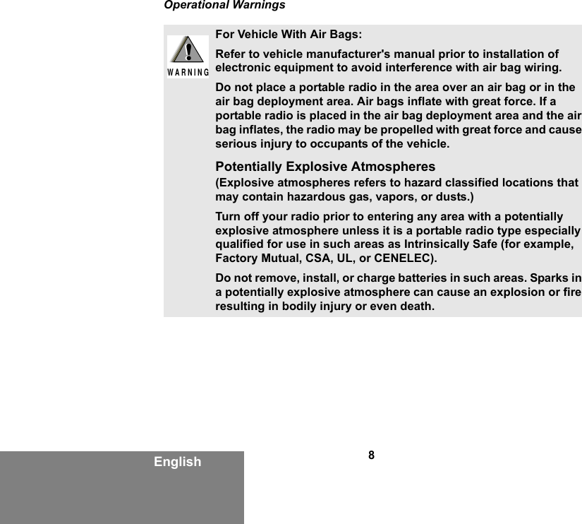 8EnglishOperational WarningsFor Vehicle With Air Bags:Refer to vehicle manufacturer&apos;s manual prior to installation of electronic equipment to avoid interference with air bag wiring.Do not place a portable radio in the area over an air bag or in the air bag deployment area. Air bags inflate with great force. If a portable radio is placed in the air bag deployment area and the air bag inflates, the radio may be propelled with great force and cause serious injury to occupants of the vehicle.Potentially Explosive Atmospheres (Explosive atmospheres refers to hazard classified locations that may contain hazardous gas, vapors, or dusts.) Turn off your radio prior to entering any area with a potentially explosive atmosphere unless it is a portable radio type especially qualified for use in such areas as Intrinsically Safe (for example, Factory Mutual, CSA, UL, or CENELEC). Do not remove, install, or charge batteries in such areas. Sparks in a potentially explosive atmosphere can cause an explosion or fire resulting in bodily injury or even death.!W A R N I N G!