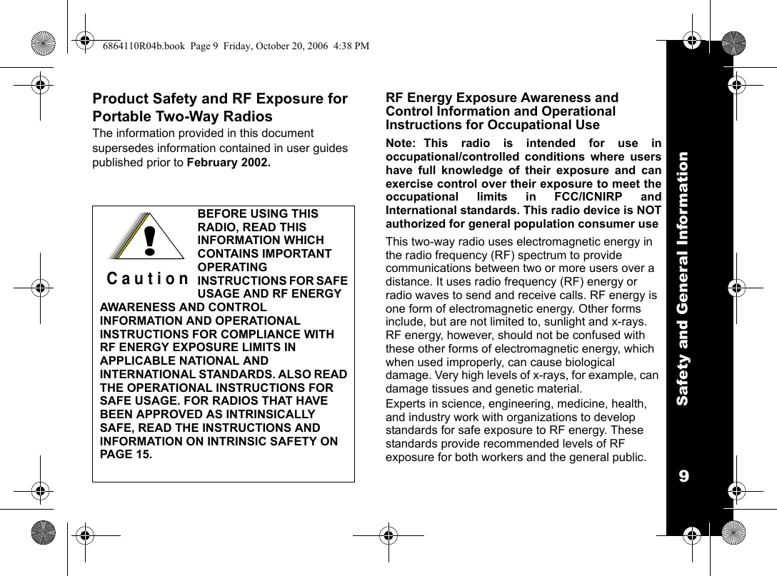 Safety and General Information9Product Safety and RF Exposure for Portable Two-Way RadiosThe information provided in this document supersedes information contained in user guides published prior to February 2002.RF Energy Exposure Awareness and Control Information and Operational Instructions for Occupational UseNote: This radio is intended for use inoccupational/controlled conditions where usershave full knowledge of their exposure and canexercise control over their exposure to meet theoccupational limits in FCC/ICNIRP andInternational standards. This radio device is NOTauthorized for general population consumer useThis two-way radio uses electromagnetic energy in the radio frequency (RF) spectrum to provide communications between two or more users over a distance. It uses radio frequency (RF) energy or radio waves to send and receive calls. RF energy is one form of electromagnetic energy. Other forms include, but are not limited to, sunlight and x-rays. RF energy, however, should not be confused with these other forms of electromagnetic energy, which when used improperly, can cause biological damage. Very high levels of x-rays, for example, can damage tissues and genetic material. Experts in science, engineering, medicine, health, and industry work with organizations to develop standards for safe exposure to RF energy. These standards provide recommended levels of RF exposure for both workers and the general public. BEFORE USING THIS RADIO, READ THIS INFORMATION WHICH CONTAINS IMPORTANT OPERATING INSTRUCTIONS FOR SAFE USAGE AND RF ENERGY AWARENESS AND CONTROL INFORMATION AND OPERATIONAL INSTRUCTIONS FOR COMPLIANCE WITH RF ENERGY EXPOSURE LIMITS IN APPLICABLE NATIONAL AND INTERNATIONAL STANDARDS. ALSO READ THE OPERATIONAL INSTRUCTIONS FOR SAFE USAGE. FOR RADIOS THAT HAVE BEEN APPROVED AS INTRINSICALLY SAFE, READ THE INSTRUCTIONS AND INFORMATION ON INTRINSIC SAFETY ON PAGE 15.!C a u t i o n6864110R04b.book  Page 9  Friday, October 20, 2006  4:38 PM