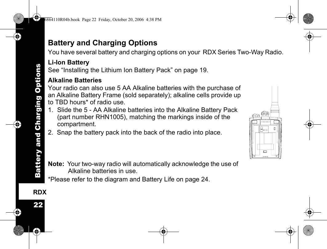 Battery and Charging Options22RDXBattery and Charging OptionsYou have several battery and charging options on your  RDX Series Two-Way Radio. Li-Ion BatterySee “Installing the Lithium Ion Battery Pack” on page 19.Alkaline BatteriesYour radio can also use 5 AA Alkaline batteries with the purchase of an Alkaline Battery Frame (sold separately); alkaline cells provide up to TBD hours* of radio use.1. Slide the 5 - AA Alkaline batteries into the Alkaline Battery Pack (part number RHN1005), matching the markings inside of the compartment.  2.  Snap the battery pack into the back of the radio into place.Note:  Your two-way radio will automatically acknowledge the use of Alkaline batteries in use.*Please refer to the diagram and Battery Life on page 24. 6864110R04b.book  Page 22  Friday, October 20, 2006  4:38 PM