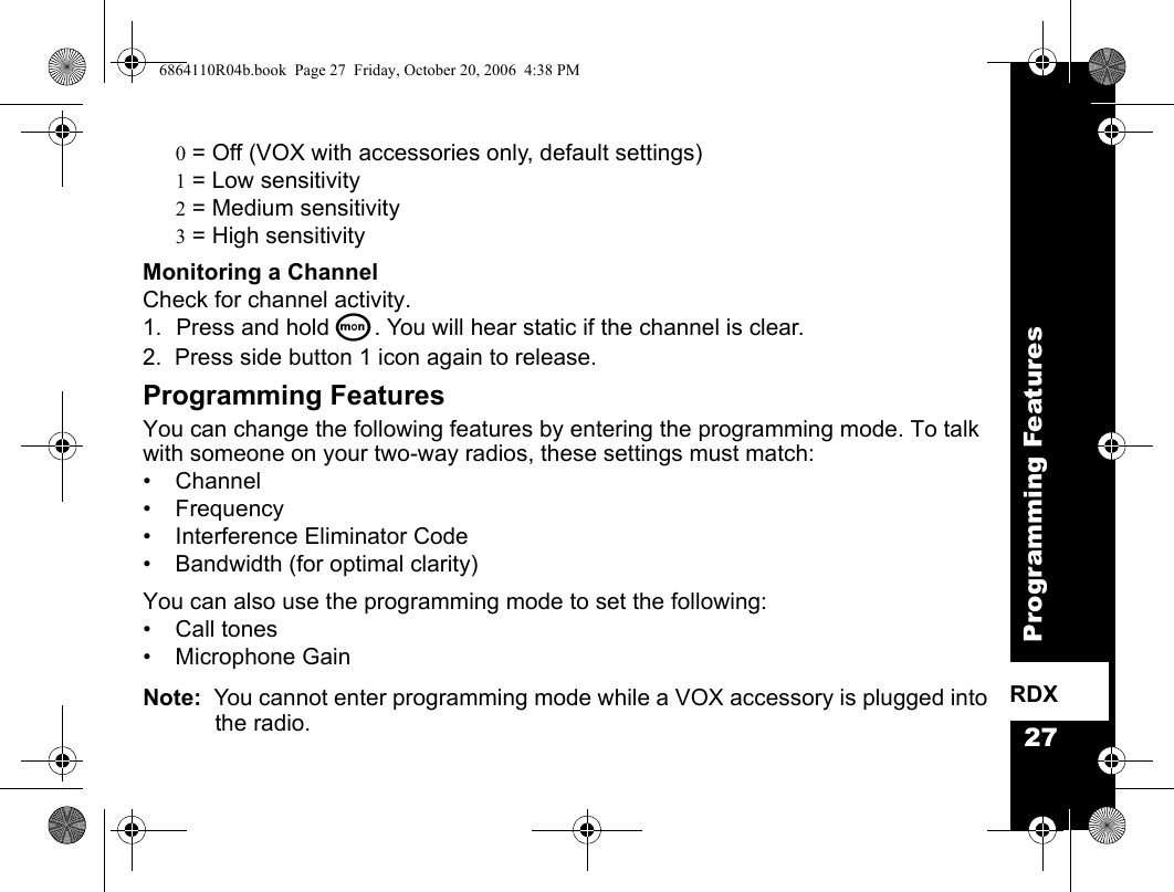 27Programming FeaturesRDX0 = Off (VOX with accessories only, default settings)1 = Low sensitivity2 = Medium sensitivity3 = High sensitivityMonitoring a ChannelCheck for channel activity.1. Press and hold Q. You will hear static if the channel is clear.2.  Press side button 1 icon again to release. Programming FeaturesYou can change the following features by entering the programming mode. To talk with someone on your two-way radios, these settings must match:• Channel • Frequency• Interference Eliminator Code• Bandwidth (for optimal clarity)You can also use the programming mode to set the following:• Call tones• Microphone GainNote:  You cannot enter programming mode while a VOX accessory is plugged into the radio.6864110R04b.book  Page 27  Friday, October 20, 2006  4:38 PM