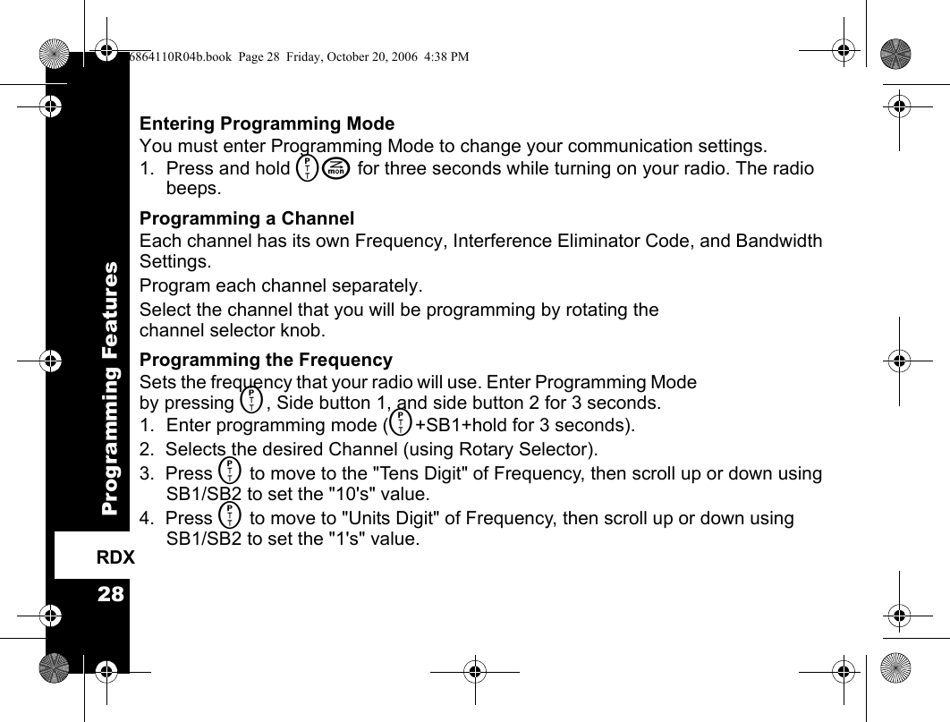 Programming Features28RDXEntering Programming ModeYou must enter Programming Mode to change your communication settings.1. Press and hold MJ for three seconds while turning on your radio. The radio beeps.Programming a ChannelEach channel has its own Frequency, Interference Eliminator Code, and Bandwidth Settings. Program each channel separately.Select the channel that you will be programming by rotating the channel selector knob.Programming the FrequencySets the frequency that your radio will use. Enter Programming Mode by pressing M, Side button 1, and side button 2 for 3 seconds.1. Enter programming mode (M+SB1+hold for 3 seconds).2.  Selects the desired Channel (using Rotary Selector).3.  Press M to move to the &quot;Tens Digit&quot; of Frequency, then scroll up or down using SB1/SB2 to set the &quot;10&apos;s&quot; value.4.  Press M to move to &quot;Units Digit&quot; of Frequency, then scroll up or down using SB1/SB2 to set the &quot;1&apos;s&quot; value.6864110R04b.book  Page 28  Friday, October 20, 2006  4:38 PM