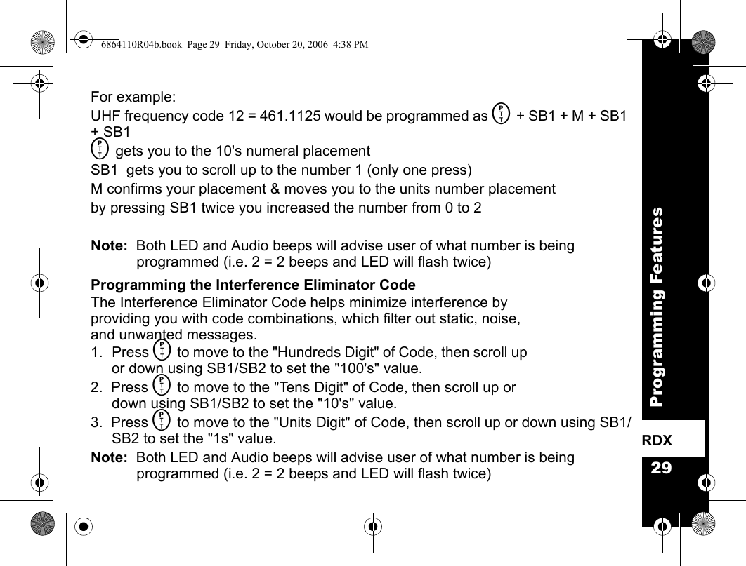 29Programming FeaturesRDXFor example:  UHF frequency code 12 = 461.1125 would be programmed as M + SB1 + M + SB1 + SB1M gets you to the 10&apos;s numeral placementSB1  gets you to scroll up to the number 1 (only one press)M confirms your placement &amp; moves you to the units number placementby pressing SB1 twice you increased the number from 0 to 2Note:  Both LED and Audio beeps will advise user of what number is being programmed (i.e. 2 = 2 beeps and LED will flash twice)Programming the Interference Eliminator CodeThe Interference Eliminator Code helps minimize interference by providing you with code combinations, which filter out static, noise, and unwanted messages.1. Press M to move to the &quot;Hundreds Digit&quot; of Code, then scroll up or down using SB1/SB2 to set the &quot;100&apos;s&quot; value.2.  Press M to move to the &quot;Tens Digit&quot; of Code, then scroll up or down using SB1/SB2 to set the &quot;10&apos;s&quot; value.3.  Press M to move to the &quot;Units Digit&quot; of Code, then scroll up or down using SB1/SB2 to set the &quot;1s&quot; value.Note:  Both LED and Audio beeps will advise user of what number is being programmed (i.e. 2 = 2 beeps and LED will flash twice)6864110R04b.book  Page 29  Friday, October 20, 2006  4:38 PM