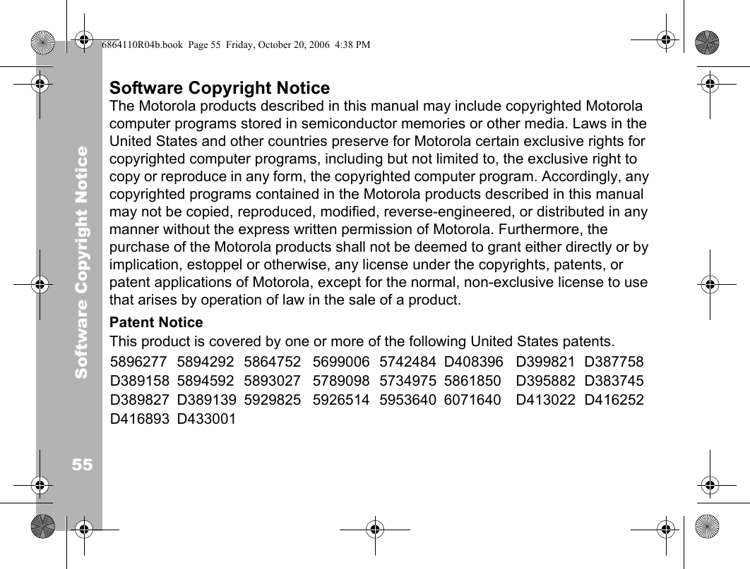 Software Copyright Notice55Software Copyright NoticeThe Motorola products described in this manual may include copyrighted Motorola computer programs stored in semiconductor memories or other media. Laws in the United States and other countries preserve for Motorola certain exclusive rights for copyrighted computer programs, including but not limited to, the exclusive right to copy or reproduce in any form, the copyrighted computer program. Accordingly, any copyrighted programs contained in the Motorola products described in this manual may not be copied, reproduced, modified, reverse-engineered, or distributed in any manner without the express written permission of Motorola. Furthermore, the purchase of the Motorola products shall not be deemed to grant either directly or by implication, estoppel or otherwise, any license under the copyrights, patents, or patent applications of Motorola, except for the normal, non-exclusive license to use that arises by operation of law in the sale of a product.Patent NoticeThis product is covered by one or more of the following United States patents.5896277 5894292 5864752 5699006 5742484 D408396 D399821 D387758D389158 5894592 5893027 5789098 5734975 5861850 D395882 D383745D389827 D389139 5929825 5926514 5953640 6071640 D413022 D416252D416893 D4330016864110R04b.book  Page 55  Friday, October 20, 2006  4:38 PM