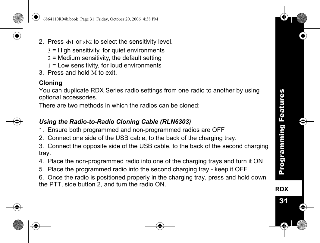 31Programming FeaturesRDX2.  Press sb1 or sb2 to select the sensitivity level.3 = High sensitivity, for quiet environments2 = Medium sensitivity, the default setting1 = Low sensitivity, for loud environments3.  Press and hold M to exit.CloningYou can duplicate RDX Series radio settings from one radio to another by using  optional accessories. There are two methods in which the radios can be cloned:Using the Radio-to-Radio Cloning Cable (RLN6303)1.  Ensure both programmed and non-programmed radios are OFF2.  Connect one side of the USB cable, to the back of the charging tray.3.  Connect the opposite side of the USB cable, to the back of the second charging tray.4.  Place the non-programmed radio into one of the charging trays and turn it ON5.  Place the programmed radio into the second charging tray - keep it OFF6.  Once the radio is positioned properly in the charging tray, press and hold down the PTT, side button 2, and turn the radio ON.6864110R04b.book  Page 31  Friday, October 20, 2006  4:38 PM