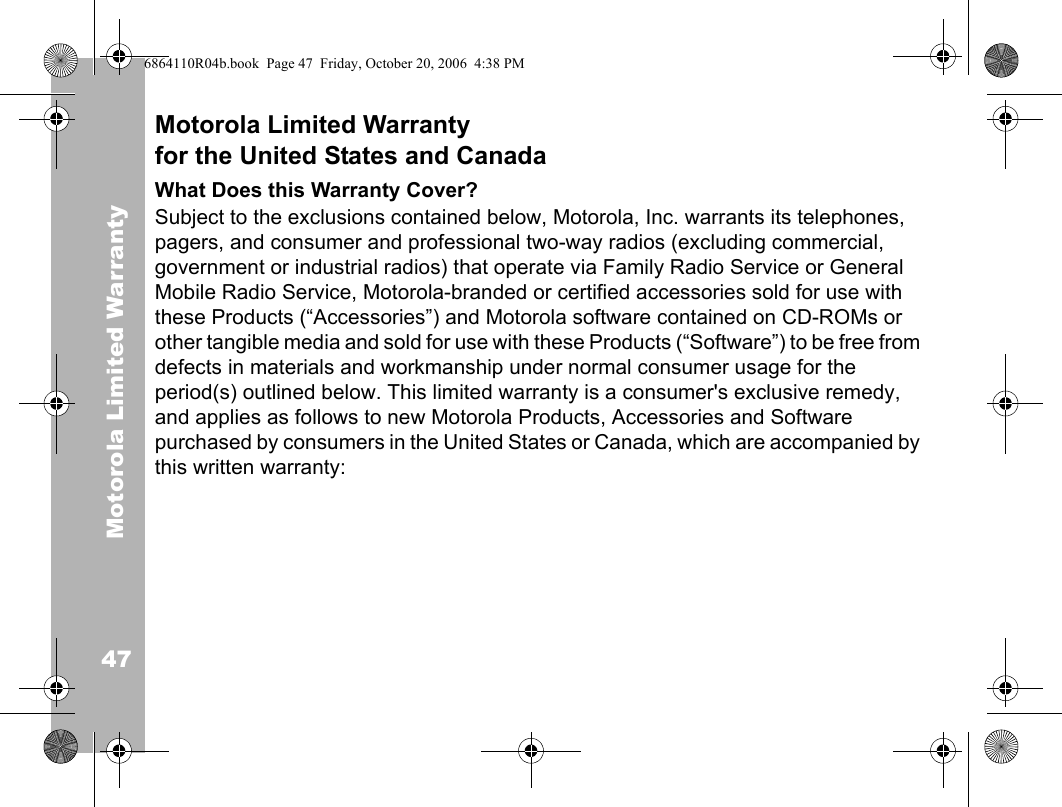 Motorola Limited Warranty47Motorola Limited Warrantyfor the United States and CanadaWhat Does this Warranty Cover?Subject to the exclusions contained below, Motorola, Inc. warrants its telephones, pagers, and consumer and professional two-way radios (excluding commercial, government or industrial radios) that operate via Family Radio Service or General Mobile Radio Service, Motorola-branded or certified accessories sold for use with these Products (“Accessories”) and Motorola software contained on CD-ROMs or other tangible media and sold for use with these Products (“Software”) to be free from defects in materials and workmanship under normal consumer usage for the period(s) outlined below. This limited warranty is a consumer&apos;s exclusive remedy, and applies as follows to new Motorola Products, Accessories and Software purchased by consumers in the United States or Canada, which are accompanied by this written warranty:6864110R04b.book  Page 47  Friday, October 20, 2006  4:38 PM