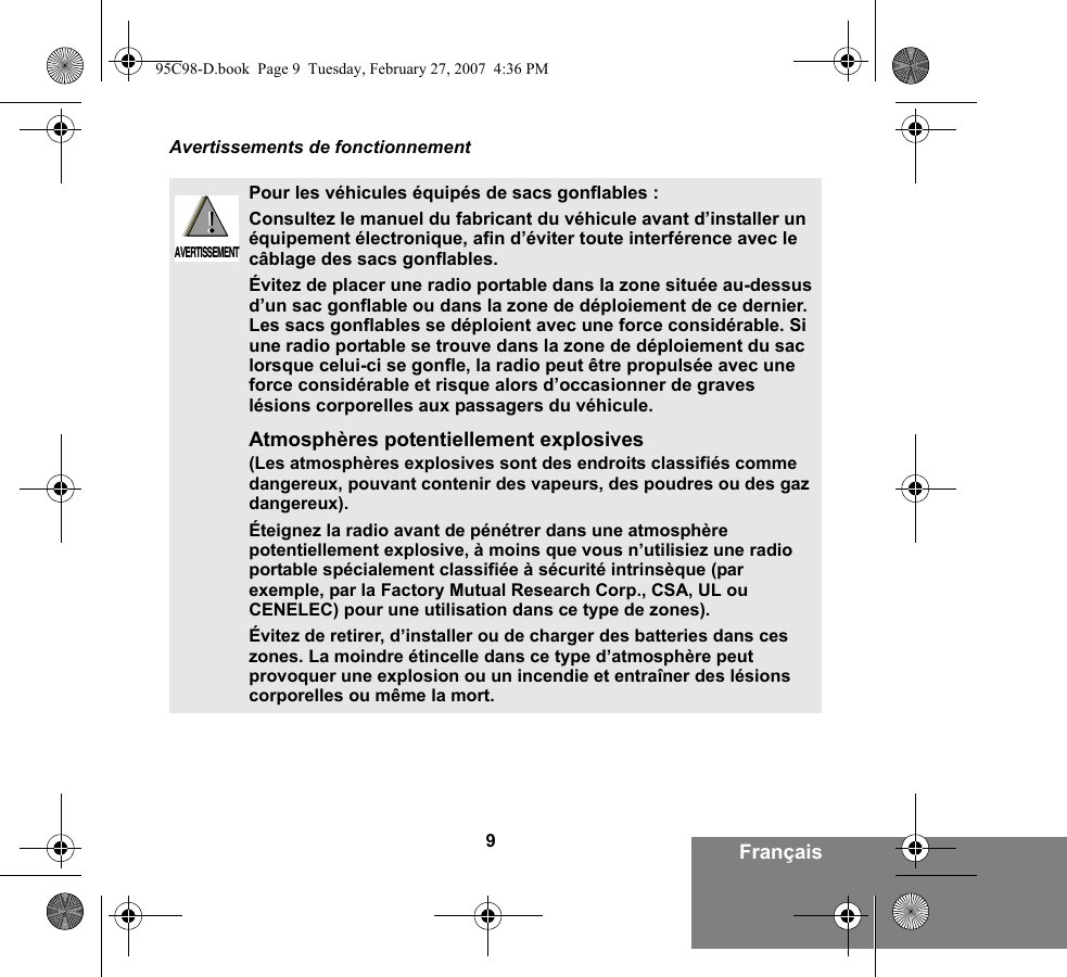 9FrançaisAvertissements de fonctionnementPour les véhicules équipés de sacs gonflables :Consultez le manuel du fabricant du véhicule avant d’installer un équipement électronique, afin d’éviter toute interférence avec le câblage des sacs gonflables.Évitez de placer une radio portable dans la zone située au-dessus d’un sac gonflable ou dans la zone de déploiement de ce dernier. Les sacs gonflables se déploient avec une force considérable. Si une radio portable se trouve dans la zone de déploiement du sac lorsque celui-ci se gonfle, la radio peut être propulsée avec une force considérable et risque alors d’occasionner de graves lésions corporelles aux passagers du véhicule.Atmosphères potentiellement explosives (Les atmosphères explosives sont des endroits classifiés comme dangereux, pouvant contenir des vapeurs, des poudres ou des gaz dangereux). Éteignez la radio avant de pénétrer dans une atmosphère potentiellement explosive, à moins que vous n’utilisiez une radio portable spécialement classifiée à sécurité intrinsèque (par exemple, par la Factory Mutual Research Corp., CSA, UL ou CENELEC) pour une utilisation dans ce type de zones). Évitez de retirer, d’installer ou de charger des batteries dans ces zones. La moindre étincelle dans ce type d’atmosphère peut provoquer une explosion ou un incendie et entraîner des lésions corporelles ou même la mort.!AVERTISSEMENT!95C98-D.book  Page 9  Tuesday, February 27, 2007  4:36 PM