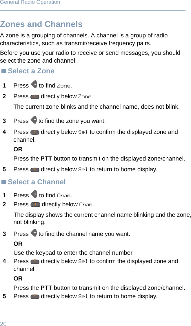 20General Radio OperationZones and ChannelsA zone is a grouping of channels. A channel is a group of radio characteristics, such as transmit/receive frequency pairs. Before you use your radio to receive or send messages, you should select the zone and channel.Select a ZoneSelect a Channel1Press  to find Zone.2Press   directly below Zone.The current zone blinks and the channel name, does not blink.3Press   to find the zone you want. 4Press   directly below Sel to confirm the displayed zone and channel. ORPress the PTT button to transmit on the displayed zone/channel.5Press   directly below Sel to return to home display.1Press  to find Chan.2Press   directly below Chan.The display shows the current channel name blinking and the zone, not blinking.3Press   to find the channel name you want. ORUse the keypad to enter the channel number.4Press   directly below Sel to confirm the displayed zone and channel. ORPress the PTT button to transmit on the displayed zone/channel.5Press   directly below Sel to return to home display.