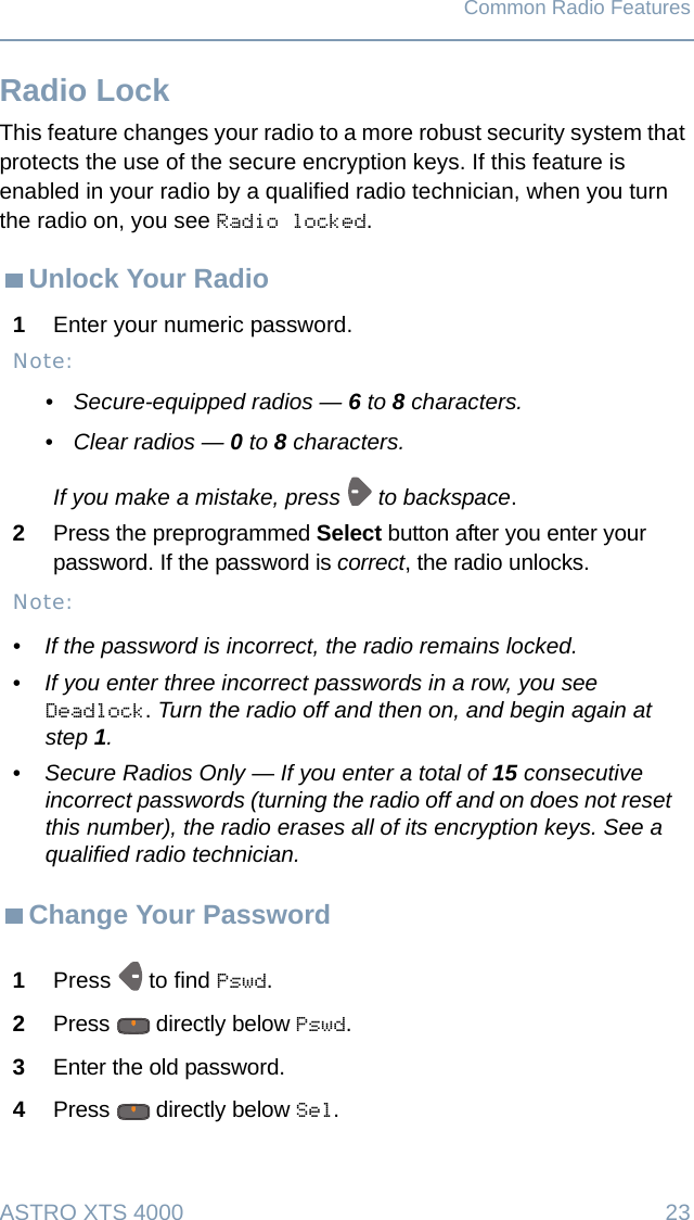 ASTRO XTS 4000  23Common Radio FeaturesRadio LockThis feature changes your radio to a more robust security system that protects the use of the secure encryption keys. If this feature is enabled in your radio by a qualified radio technician, when you turn the radio on, you see Radio locked.Unlock Your RadioChange Your Password1Enter your numeric password.Note:• Secure-equipped radios — 6 to 8 characters.• Clear radios — 0 to 8 characters.If you make a mistake, press   to backspace.2Press the preprogrammed Select button after you enter your password. If the password is correct, the radio unlocks. Note:• If the password is incorrect, the radio remains locked.•If you enter three incorrect passwords in a row, you see Deadlock. Turn the radio off and then on, and begin again at step 1.•Secure Radios Only — If you enter a total of 15 consecutive incorrect passwords (turning the radio off and on does not reset this number), the radio erases all of its encryption keys. See a qualified radio technician.1Press  to find Pswd.2Press   directly below Pswd. 3Enter the old password.4Press   directly below Sel.