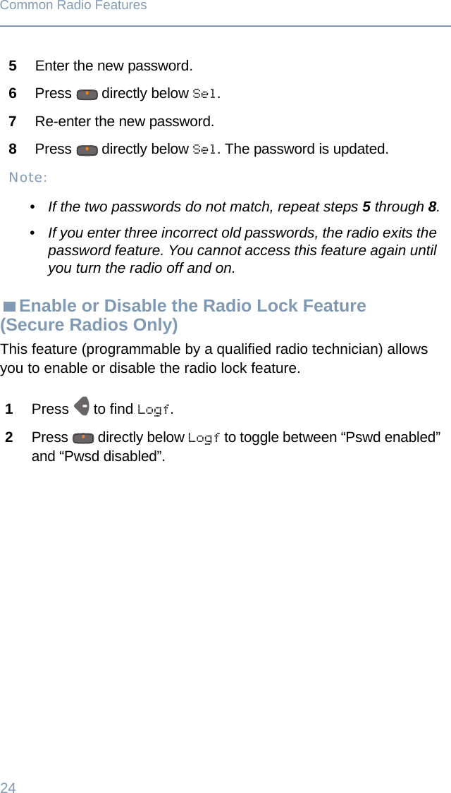 24Common Radio FeaturesEnable or Disable the Radio Lock Feature (Secure Radios Only)This feature (programmable by a qualified radio technician) allows you to enable or disable the radio lock feature.5Enter the new password.6Press   directly below Sel.7Re-enter the new password.8Press   directly below Sel. The password is updated.Note:• If the two passwords do not match, repeat steps 5 through 8.• If you enter three incorrect old passwords, the radio exits the password feature. You cannot access this feature again until you turn the radio off and on.1Press   to find Logf.2Press   directly below Logf to toggle between “Pswd enabled” and “Pwsd disabled”.