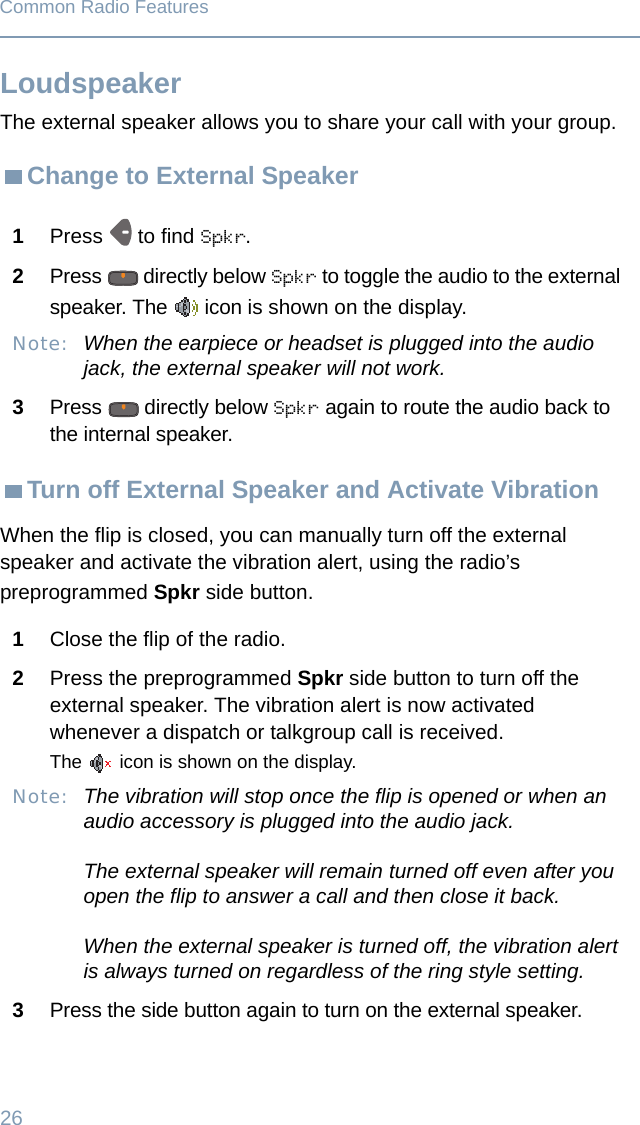 26Common Radio FeaturesLoudspeakerThe external speaker allows you to share your call with your group.Change to External Speaker Turn off External Speaker and Activate VibrationWhen the flip is closed, you can manually turn off the external speaker and activate the vibration alert, using the radio’s preprogrammed Spkr side button.1Press  to find Spkr.2Press   directly below Spkr to toggle the audio to the external speaker. The   icon is shown on the display.Note: When the earpiece or headset is plugged into the audio jack, the external speaker will not work.3Press   directly below Spkr again to route the audio back to the internal speaker.1Close the flip of the radio.2Press the preprogrammed Spkr side button to turn off the external speaker. The vibration alert is now activated whenever a dispatch or talkgroup call is received.The   icon is shown on the display.Note: The vibration will stop once the flip is opened or when an audio accessory is plugged into the audio jack. The external speaker will remain turned off even after you open the flip to answer a call and then close it back.When the external speaker is turned off, the vibration alert is always turned on regardless of the ring style setting.3Press the side button again to turn on the external speaker.