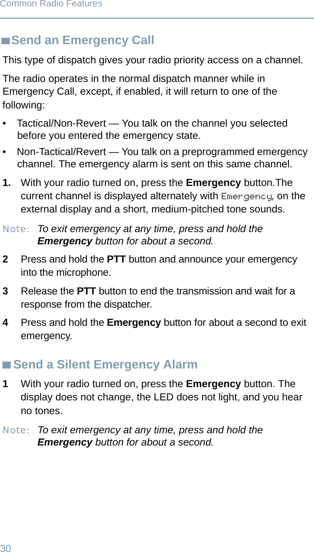 30Common Radio FeaturesSend an Emergency CallSend a Silent Emergency AlarmThis type of dispatch gives your radio priority access on a channel.The radio operates in the normal dispatch manner while in Emergency Call, except, if enabled, it will return to one of the following:• Tactical/Non-Revert — You talk on the channel you selected before you entered the emergency state.• Non-Tactical/Revert — You talk on a preprogrammed emergency channel. The emergency alarm is sent on this same channel.1. With your radio turned on, press the Emergency button.The current channel is displayed alternately with Emergency, on the external display and a short, medium-pitched tone sounds.Note: To exit emergency at any time, press and hold the Emergency button for about a second.2Press and hold the PTT button and announce your emergency into the microphone. 3Release the PTT button to end the transmission and wait for a response from the dispatcher. 4Press and hold the Emergency button for about a second to exit emergency. 1With your radio turned on, press the Emergency button. The display does not change, the LED does not light, and you hear no tones.Note: To exit emergency at any time, press and hold the Emergency button for about a second.