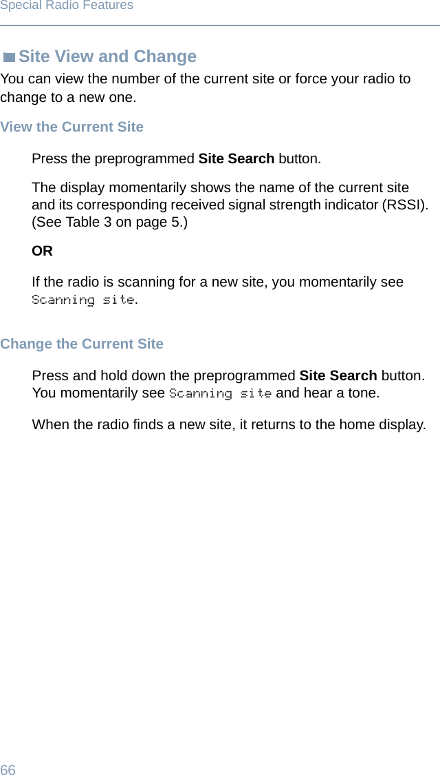 66Special Radio FeaturesSite View and ChangeYou can view the number of the current site or force your radio to change to a new one.View the Current SiteChange the Current SitePress the preprogrammed Site Search button. The display momentarily shows the name of the current site and its corresponding received signal strength indicator (RSSI). (See Table 3 on page 5.)ORIf the radio is scanning for a new site, you momentarily see Scanning site.Press and hold down the preprogrammed Site Search button. You momentarily see Scanning site and hear a tone.When the radio finds a new site, it returns to the home display.