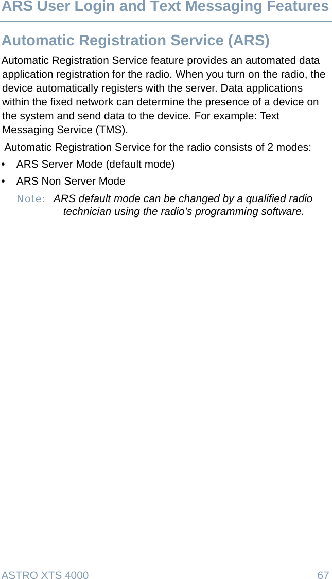 ASTRO XTS 4000  67ARS User Login and Text Messaging FeaturesAutomatic Registration Service (ARS)Automatic Registration Service feature provides an automated data application registration for the radio. When you turn on the radio, the device automatically registers with the server. Data applications within the fixed network can determine the presence of a device on the system and send data to the device. For example: Text Messaging Service (TMS). Automatic Registration Service for the radio consists of 2 modes: • ARS Server Mode (default mode)• ARS Non Server ModeNote: ARS default mode can be changed by a qualified radio technician using the radio’s programming software.