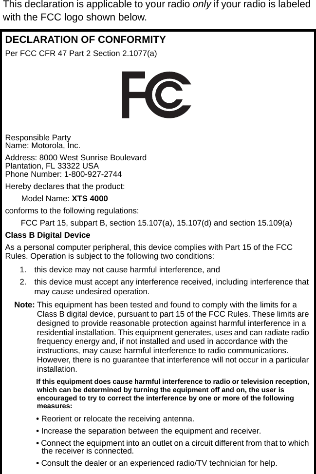 This declaration is applicable to your radio only if your radio is labeled with the FCC logo shown below.DECLARATION OF CONFORMITYPer FCC CFR 47 Part 2 Section 2.1077(a)Responsible Party Name: Motorola, Inc.Address: 8000 West Sunrise BoulevardPlantation, FL 33322 USAPhone Number: 1-800-927-2744Hereby declares that the product:Model Name: XTS 4000conforms to the following regulations:FCC Part 15, subpart B, section 15.107(a), 15.107(d) and section 15.109(a)Class B Digital DeviceAs a personal computer peripheral, this device complies with Part 15 of the FCC Rules. Operation is subject to the following two conditions:1. this device may not cause harmful interference, and 2. this device must accept any interference received, including interference that may cause undesired operation.Note: This equipment has been tested and found to comply with the limits for a Class B digital device, pursuant to part 15 of the FCC Rules. These limits are designed to provide reasonable protection against harmful interference in a residential installation. This equipment generates, uses and can radiate radio frequency energy and, if not installed and used in accordance with the instructions, may cause harmful interference to radio communications. However, there is no guarantee that interference will not occur in a particular installation. If this equipment does cause harmful interference to radio or television reception, which can be determined by turning the equipment off and on, the user is encouraged to try to correct the interference by one or more of the following measures:• Reorient or relocate the receiving antenna.• Increase the separation between the equipment and receiver.• Connect the equipment into an outlet on a circuit different from that to which the receiver is connected.• Consult the dealer or an experienced radio/TV technician for help.