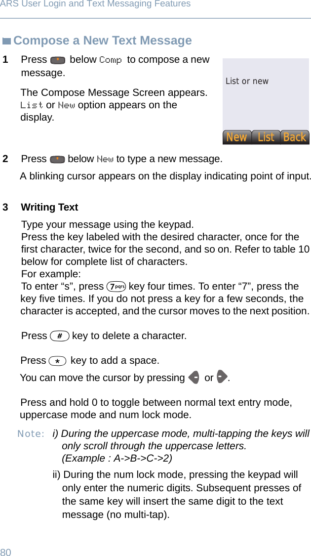 80ARS User Login and Text Messaging FeaturesCompose a New Text Message1Press   below Comp to compose a new message.The Compose Message Screen appears.List or New option appears on the display.2Press  below New to type a new message. A blinking cursor appears on the display indicating point of input.3 Writing TextType your message using the keypad.Press the key labeled with the desired character, once for the first character, twice for the second, and so on. Refer to table 10 below for complete list of characters. For example:To enter “s”, press 7 key four times. To enter “7”, press the key five times. If you do not press a key for a few seconds, the character is accepted, and the cursor moves to the next position. Press # key to delete a character.Press * key to add a space.You can move the cursor by pressing   or . Press and hold 0 to toggle between normal text entry mode, uppercase mode and num lock mode.Note: i) During the uppercase mode, multi-tapping the keys will only scroll through the uppercase letters.(Example : A-&gt;B-&gt;C-&gt;2)ii) During the num lock mode, pressing the keypad will only enter the numeric digits. Subsequent presses of the same key will insert the same digit to the text message (no multi-tap).List or newNewNewListListBack Back 