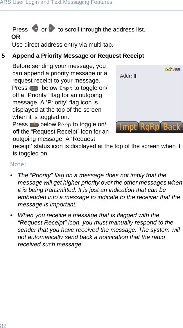 82ARS User Login and Text Messaging FeaturesPress     or    to scroll through the address list.ORUse direct address entry via multi-tap. 5 Append a Priority Message or Request ReceiptBefore sending your message, you can append a priority message or a request receipt to your message.Press   below Impt to toggle on/off a “Priority” flag for an outgoing message. A ‘Priority’ flag icon is displayed at the top of the screen when it is toggled on.Press  below Rqrp to toggle on/off the “Request Receipt” icon for an outgoing message. A ‘Request receipt’ status icon is displayed at the top of the screen when it is toggled on.Note:• The “Priority” flag on a message does not imply that the message will get higher priority over the other messages when it is being transmitted. It is just an indication that can be embedded into a message to indicate to the receiver that the message is important.• When you receive a message that is flagged with the “Request Receipt” icon, you must manually respond to the sender that you have received the message. The system will not automatically send back a notification that the radio received such message.ImptImptBackBackRqRpRqRpAddr:
