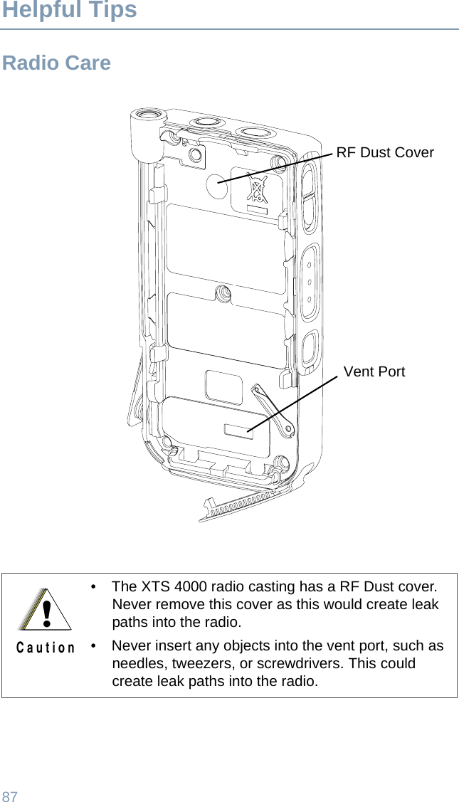 87Helpful TipsRadio Care• The XTS 4000 radio casting has a RF Dust cover. Never remove this cover as this would create leak paths into the radio. • Never insert any objects into the vent port, such as needles, tweezers, or screwdrivers. This could create leak paths into the radio.Vent PortRF Dust Cover!C a u t i o n