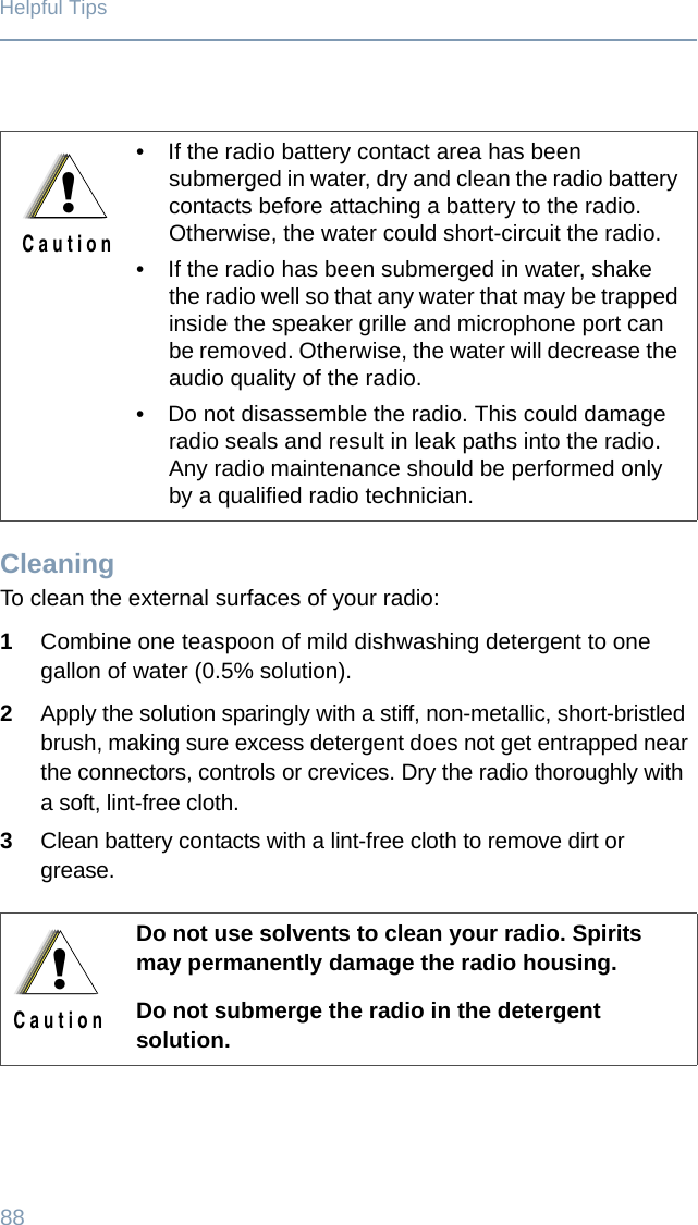 88Helpful TipsCleaningTo clean the external surfaces of your radio:1Combine one teaspoon of mild dishwashing detergent to one gallon of water (0.5% solution).2Apply the solution sparingly with a stiff, non-metallic, short-bristled brush, making sure excess detergent does not get entrapped near the connectors, controls or crevices. Dry the radio thoroughly with a soft, lint-free cloth.3Clean battery contacts with a lint-free cloth to remove dirt or grease.• If the radio battery contact area has been submerged in water, dry and clean the radio battery contacts before attaching a battery to the radio. Otherwise, the water could short-circuit the radio.• If the radio has been submerged in water, shake the radio well so that any water that may be trapped inside the speaker grille and microphone port can be removed. Otherwise, the water will decrease the audio quality of the radio.• Do not disassemble the radio. This could damage radio seals and result in leak paths into the radio. Any radio maintenance should be performed only by a qualified radio technician.Do not use solvents to clean your radio. Spirits may permanently damage the radio housing.Do not submerge the radio in the detergent solution.!C a u t i o n!C a u t i o n