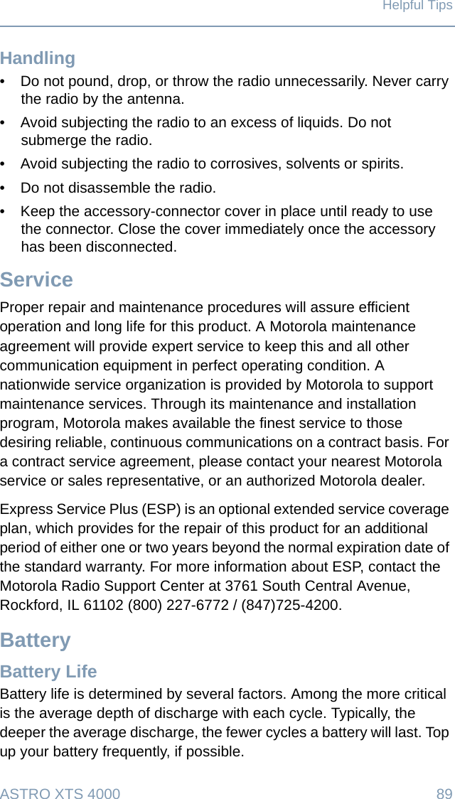 ASTRO XTS 4000 89Helpful TipsHandling• Do not pound, drop, or throw the radio unnecessarily. Never carry the radio by the antenna.• Avoid subjecting the radio to an excess of liquids. Do not submerge the radio.• Avoid subjecting the radio to corrosives, solvents or spirits.• Do not disassemble the radio.• Keep the accessory-connector cover in place until ready to use the connector. Close the cover immediately once the accessory has been disconnected.ServiceProper repair and maintenance procedures will assure efficient operation and long life for this product. A Motorola maintenance agreement will provide expert service to keep this and all other communication equipment in perfect operating condition. A nationwide service organization is provided by Motorola to support maintenance services. Through its maintenance and installation program, Motorola makes available the finest service to those desiring reliable, continuous communications on a contract basis. For a contract service agreement, please contact your nearest Motorola service or sales representative, or an authorized Motorola dealer.Express Service Plus (ESP) is an optional extended service coverage plan, which provides for the repair of this product for an additional period of either one or two years beyond the normal expiration date of the standard warranty. For more information about ESP, contact the Motorola Radio Support Center at 3761 South Central Avenue, Rockford, IL 61102 (800) 227-6772 / (847)725-4200.BatteryBattery LifeBattery life is determined by several factors. Among the more critical is the average depth of discharge with each cycle. Typically, the deeper the average discharge, the fewer cycles a battery will last. Top up your battery frequently, if possible.