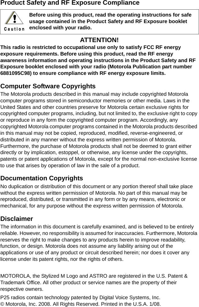 Product Safety and RF Exposure ComplianceATTENTION!  This radio is restricted to occupational use only to satisfy FCC RF energy exposure requirements. Before using this product, read the RF energy awareness information and operating instructions in the Product Safety and RF Exposure booklet enclosed with your radio (Motorola Publication part number 6881095C98) to ensure compliance with RF energy exposure limits.  Computer Software CopyrightsThe Motorola products described in this manual may include copyrighted Motorola computer programs stored in semiconductor memories or other media. Laws in the United States and other countries preserve for Motorola certain exclusive rights for copyrighted computer programs, including, but not limited to, the exclusive right to copy or reproduce in any form the copyrighted computer program. Accordingly, any copyrighted Motorola computer programs contained in the Motorola products described in this manual may not be copied, reproduced, modified, reverse-engineered, or distributed in any manner without the express written permission of Motorola. Furthermore, the purchase of Motorola products shall not be deemed to grant either directly or by implication, estoppel, or otherwise, any license under the copyrights, patents or patent applications of Motorola, except for the normal non-exclusive license to use that arises by operation of law in the sale of a product.Documentation CopyrightsNo duplication or distribution of this document or any portion thereof shall take place without the express written permission of Motorola. No part of this manual may be reproduced, distributed, or transmitted in any form or by any means, electronic or mechanical, for any purpose without the express written permission of Motorola.DisclaimerThe information in this document is carefully examined, and is believed to be entirely reliable. However, no responsibility is assumed for inaccuracies. Furthermore, Motorola reserves the right to make changes to any products herein to improve readability, function, or design. Motorola does not assume any liability arising out of the applications or use of any product or circuit described herein; nor does it cover any license under its patent rights, nor the rights of others. MOTOROLA, the Stylized M Logo and ASTRO are registered in the U.S. Patent &amp; Trademark Office. All other product or service names are the property of their respective owners.P25 radios contain technology patented by Digital Voice Systems, Inc.© Motorola, Inc. 2008. All Rights Reserved. Printed in the U.S.A. 1/08.Before using this product, read the operating instructions for safe usage contained in the Product Safety and RF Exposure booklet enclosed with your radio.!C a u t i o n