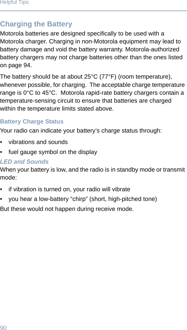90Helpful TipsCharging the BatteryMotorola batteries are designed specifically to be used with a Motorola charger. Charging in non-Motorola equipment may lead to battery damage and void the battery warranty. Motorola-authorized battery chargers may not charge batteries other than the ones listed on page 94.The battery should be at about 25°C (77°F) (room temperature), whenever possible, for charging.  The acceptable charge temperature range is 0°C to 45°C.  Motorola rapid-rate battery chargers contain a temperature-sensing circuit to ensure that batteries are charged within the temperature limits stated above.Battery Charge StatusYour radio can indicate your battery’s charge status through:• vibrations and sounds• fuel gauge symbol on the displayLED and SoundsWhen your battery is low, and the radio is in standby mode or transmit mode: • if vibration is turned on, your radio will vibrate• you hear a low-battery “chirp” (short, high-pitched tone) But these would not happen during receive mode.