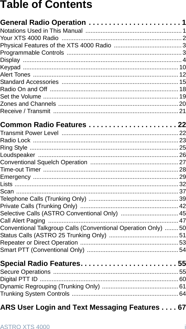 ASTRO XTS 4000  iTable of ContentsGeneral Radio Operation . . . . . . . . . . . . . . . . . . . . . . . 1Notations Used in This Manual  ......................................................... 1Your XTS 4000 Radio  ....................................................................... 2Physical Features of the XTS 4000 Radio  ........................................ 3Programmable Controls  .................................................................... 3Display .............................................................................................. 4Keypad ............................................................................................ 10Alert Tones ...................................................................................... 12Standard Accessories  ..................................................................... 15Radio On and Off  ............................................................................ 18Set the Volume ................................................................................ 19Zones and Channels ....................................................................... 20Receive / Transmit  .......................................................................... 21Common Radio Features . . . . . . . . . . . . . . . . . . . . . . 22Transmit Power Level  ..................................................................... 22Radio Lock  ...................................................................................... 23Ring Style ........................................................................................ 25Loudspeaker ................................................................................... 26Conventional Squelch Operation  .................................................... 27Time-out Timer ................................................................................ 28Emergency ...................................................................................... 29Lists ................................................................................................. 32Scan ................................................................................................ 37Telephone Calls (Trunking Only) ..................................................... 39Private Calls (Trunking Only)  .......................................................... 42Selective Calls (ASTRO Conventional Only)  .................................. 45Call Alert Paging  ............................................................................. 47Conventional Talkgroup Calls (Conventional Operation Only) ........ 50Status Calls (ASTRO 25 Trunking Only) ......................................... 51Repeater or Direct Operation .......................................................... 53Smart PTT (Conventional Only) ...................................................... 54Special Radio Features. . . . . . . . . . . . . . . . . . . . . . . . 55Secure Operations  .......................................................................... 55Digital PTT ID .................................................................................. 60Dynamic Regrouping (Trunking Only) ............................................. 61Trunking System Controls ............................................................... 64ARS User Login and Text Messaging Features . . . . 67