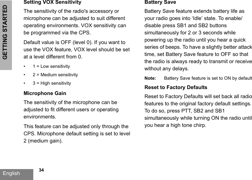 GETTING STARTEDEnglish             34Setting VOX SensitivityThe sensitivity of the radio&apos;s accessory or microphone can be adjusted to suit different operating environments. VOX sensitivity can be programmed via the CPS. Default value is OFF (level 0). If you want to use the VOX feature, VOX level should be set at a level different from 0.• 1 = Low sensitivity• 2 = Medium sensitivity• 3 = High sensitivityMicrophone GainThe sensitivity of the microphone can be adjusted to fit different users or operating environments.This feature can be adjusted only through the CPS. Microphone default setting is set to level 2 (medium gain).Battery Save Battery Save feature extends battery life as your radio goes into ‘Idle’ state. To enable/disable press SB1 and SB2 buttons simultaneously for 2 or 3 seconds while powering up the radio until you hear a quick series of beeps. To have a slightly better attack time, set Battery Save feature to OFF so that the radio is always ready to transmit or receive without any delays.Note: Battery Save feature is set to ON by defaultReset to Factory DefaultsReset to Factory Defaults will set back all radio features to the original factory default settings. To do so, press PTT, SB2 and SB1 simultaneously while turning ON the radio until you hear a high tone chirp. 