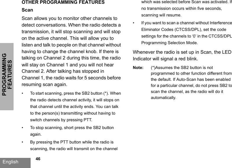 PROGRAMMING FEATURESEnglish             46OTHER PROGRAMMING FEATURESScanScan allows you to monitor other channels to detect conversations. When the radio detects a transmission, it will stop scanning and will stop on the active channel. This will allow you to listen and talk to people on that channel without having to change the channel knob. If there is talking on Channel 2 during this time, the radio will stay on Channel 1 and you will not hear Channel 2. After talking has stopped in Channel 1, the radio waits for 5 seconds before resuming scan again.• To start scanning, press the SB2 button (*). When the radio detects channel activity, it will stops on that channel until the activity ends. You can talk to the person(s) transmitting without having to switch channels by pressing PTT.• To stop scanning, short press the SB2 button again.• By pressing the PTT button while the radio is scanning, the radio will transmit on the channel which was selected before Scan was activated. If no transmission occurs within five seconds, scanning will resume.• If you want to scan a channel without Interference Eliminator Codes (CTCSS/DPL), set the code settings for the channels to ‘0’ in the CTCSS/DPL Programming Selection Mode.Whenever the radio is set up in Scan, the LED Indicator will signal a red blink.Note: (*)Assumes the SB2 button is not programmed to other function different from the default. If Auto-Scan has been enabled for a particular channel, do not press SB2 to scan the channel, as the radio will do it automatically.