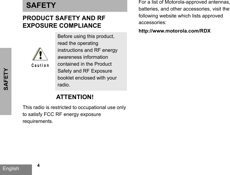 SAFETYEnglish             4SAFETYPRODUCT SAFETY AND RFEXPOSURE COMPLIANCEATTENTION!This radio is restricted to occupational use only to satisfy FCC RF energy exposure requirements. For a list of Motorola-approved antennas, batteries, and other accessories, visit the following website which lists approved accessories: http://www.motorola.com/RDXBefore using this product, read the operating instructions and RF energy awareness information contained in the Product Safety and RF Exposure booklet enclosed with your radio.!C a u t i o n