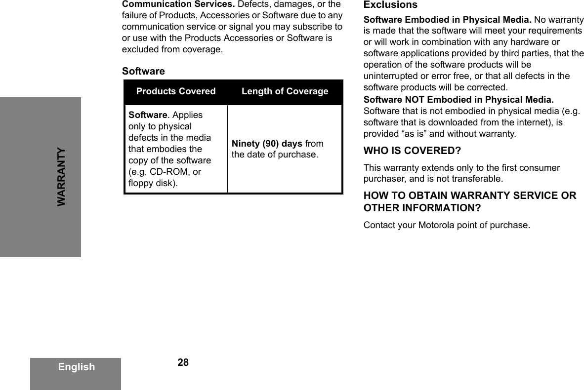 28WARRANTYEnglishCommunication Services. Defects, damages, or the failure of Products, Accessories or Software due to any communication service or signal you may subscribe to or use with the Products Accessories or Software is excluded from coverage.Software ExclusionsSoftware Embodied in Physical Media. No warranty is made that the software will meet your requirements or will work in combination with any hardware or software applications provided by third parties, that the operation of the software products will be uninterrupted or error free, or that all defects in the software products will be corrected.Software NOT Embodied in Physical Media. Software that is not embodied in physical media (e.g. software that is downloaded from the internet), is provided “as is” and without warranty.WHO IS COVERED?This warranty extends only to the first consumer purchaser, and is not transferable.HOW TO OBTAIN WARRANTY SERVICE OR OTHER INFORMATION?Contact your Motorola point of purchase.Products Covered Length of CoverageSoftware. Applies only to physical defects in the media that embodies the copy of the software (e.g. CD-ROM, or floppy disk).Ninety (90) days from the date of purchase.