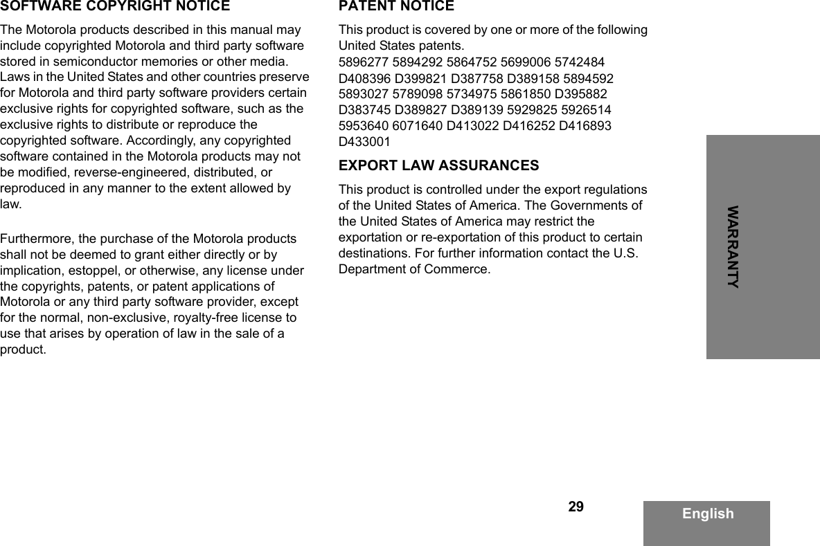 29WARRANTYEnglishSOFTWARE COPYRIGHT NOTICEThe Motorola products described in this manual may include copyrighted Motorola and third party software stored in semiconductor memories or other media. Laws in the United States and other countries preserve for Motorola and third party software providers certain exclusive rights for copyrighted software, such as the exclusive rights to distribute or reproduce the copyrighted software. Accordingly, any copyrighted software contained in the Motorola products may not be modified, reverse-engineered, distributed, or reproduced in any manner to the extent allowed by law.Furthermore, the purchase of the Motorola products shall not be deemed to grant either directly or by implication, estoppel, or otherwise, any license under the copyrights, patents, or patent applications of Motorola or any third party software provider, except for the normal, non-exclusive, royalty-free license to use that arises by operation of law in the sale of a product.PATENT NOTICEThis product is covered by one or more of the following United States patents.5896277 5894292 5864752 5699006 5742484 D408396 D399821 D387758 D389158 5894592 5893027 5789098 5734975 5861850 D395882 D383745 D389827 D389139 5929825 5926514 5953640 6071640 D413022 D416252 D416893 D433001EXPORT LAW ASSURANCESThis product is controlled under the export regulations of the United States of America. The Governments of the United States of America may restrict the exportation or re-exportation of this product to certain destinations. For further information contact the U.S. Department of Commerce.