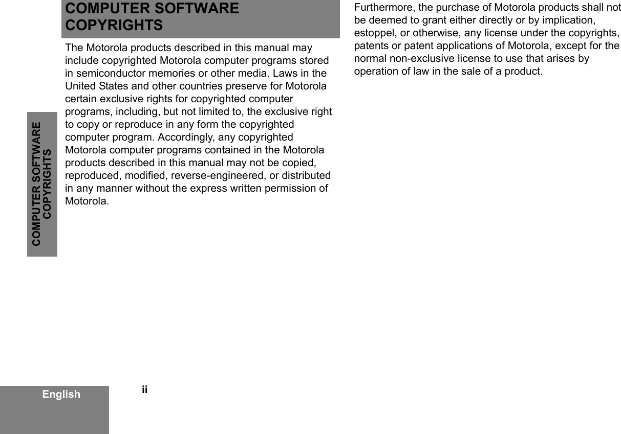 iiCOMPUTER SOFTWARE COPYRIGHTSEnglishCOMPUTER SOFTWARE COPYRIGHTSThe Motorola products described in this manual may include copyrighted Motorola computer programs stored in semiconductor memories or other media. Laws in the United States and other countries preserve for Motorola certain exclusive rights for copyrighted computer programs, including, but not limited to, the exclusive right to copy or reproduce in any form the copyrighted computer program. Accordingly, any copyrighted Motorola computer programs contained in the Motorola products described in this manual may not be copied, reproduced, modified, reverse-engineered, or distributed in any manner without the express written permission of Motorola. Furthermore, the purchase of Motorola products shall not be deemed to grant either directly or by implication, estoppel, or otherwise, any license under the copyrights, patents or patent applications of Motorola, except for the normal non-exclusive license to use that arises by operation of law in the sale of a product.