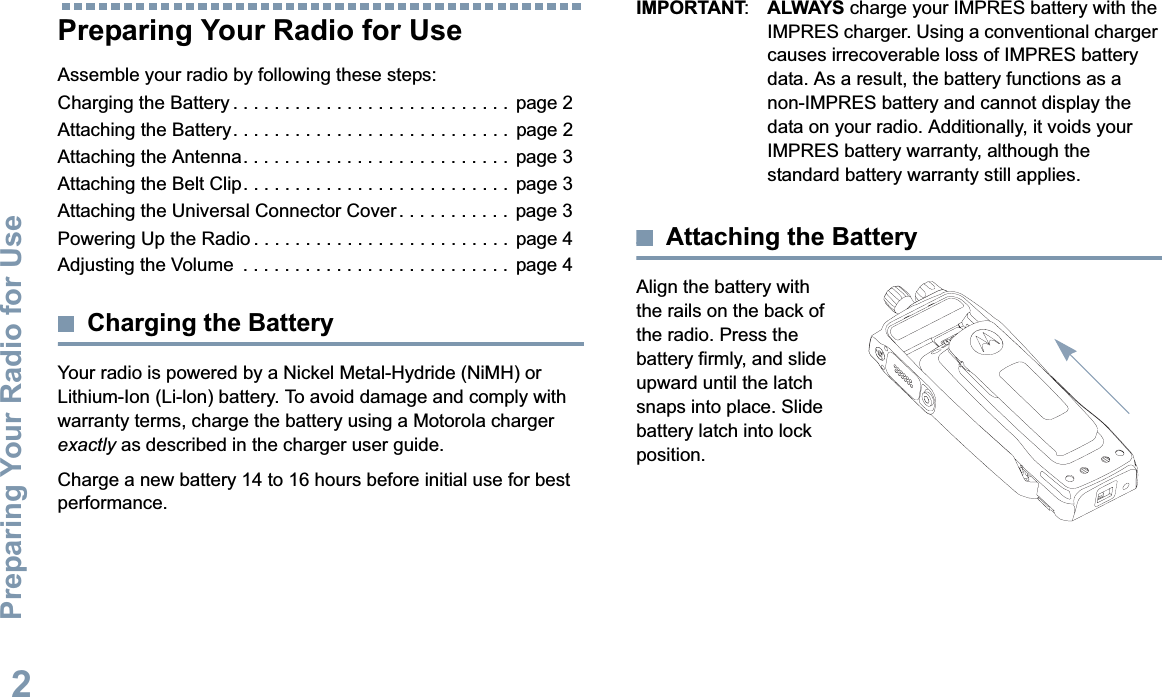 Preparing Your Radio for UseEnglish2Preparing Your Radio for UseAssemble your radio by following these steps:Charging the Battery . . . . . . . . . . . . . . . . . . . . . . . . . . .  page 2Attaching the Battery. . . . . . . . . . . . . . . . . . . . . . . . . . .  page 2Attaching the Antenna. . . . . . . . . . . . . . . . . . . . . . . . . .  page 3Attaching the Belt Clip. . . . . . . . . . . . . . . . . . . . . . . . . .  page 3Attaching the Universal Connector Cover . . . . . . . . . . .  page 3Powering Up the Radio . . . . . . . . . . . . . . . . . . . . . . . . .  page 4Adjusting the Volume  . . . . . . . . . . . . . . . . . . . . . . . . . .  page 4Charging the BatteryYour radio is powered by a Nickel Metal-Hydride (NiMH) or Lithium-Ion (Li-lon) battery. To avoid damage and comply with warranty terms, charge the battery using a Motorola charger exactly as described in the charger user guide.Charge a new battery 14 to 16 hours before initial use for best performance.IMPORTANT:ALWAYS charge your IMPRES battery with the IMPRES charger. Using a conventional charger causes irrecoverable loss of IMPRES battery data. As a result, the battery functions as a non-IMPRES battery and cannot display the data on your radio. Additionally, it voids your IMPRES battery warranty, although the standard battery warranty still applies.Attaching the BatteryAlign the battery with the rails on the back of the radio. Press the battery firmly, and slide upward until the latch snaps into place. Slide battery latch into lock position.