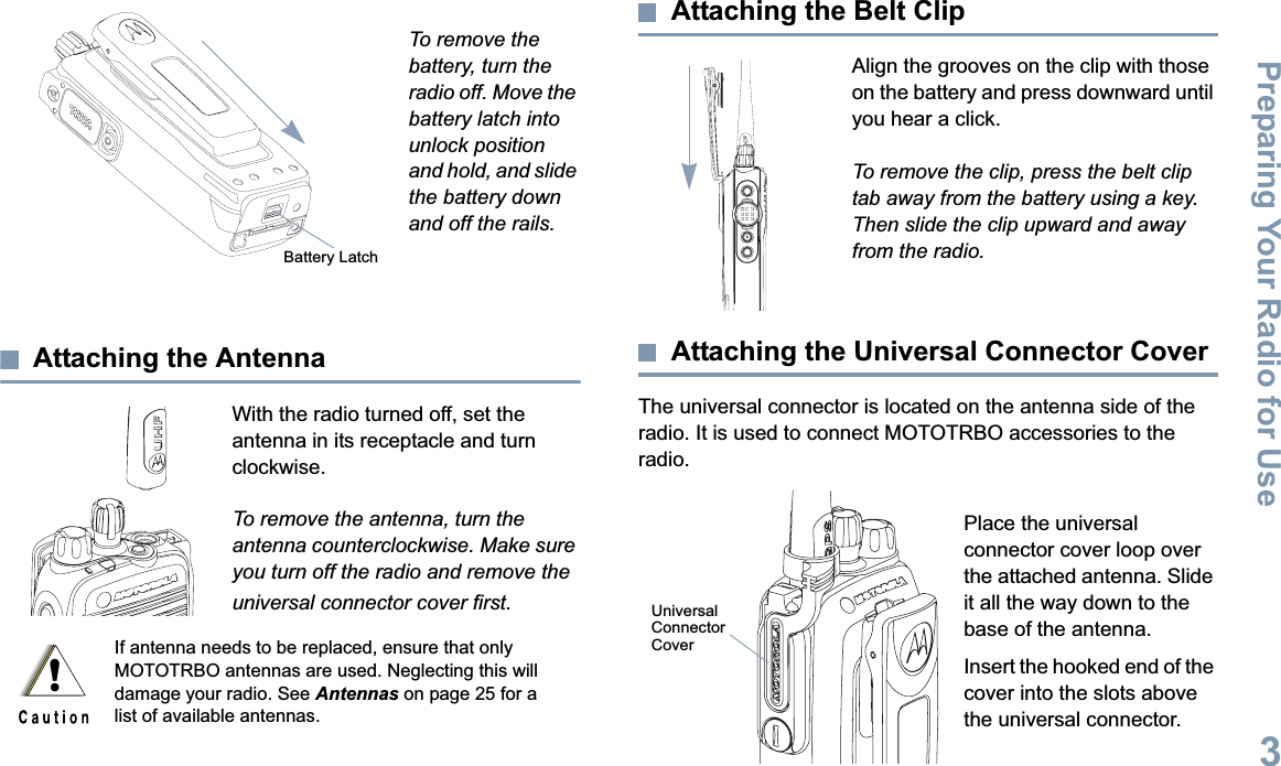 Preparing Your Radio for UseEnglish3To remove the battery, turn the radio off. Move the battery latch into unlock position and hold, and slide the battery down and off the rails.Attaching the AntennaWith the radio turned off, set the antenna in its receptacle and turn clockwise.To remove the antenna, turn the antenna counterclockwise. Make sure you turn off the radio and remove the universal connector cover first.Attaching the Belt ClipAlign the grooves on the clip with those on the battery and press downward until you hear a click.To remove the clip, press the belt clip tab away from the battery using a key. Then slide the clip upward and away from the radio.Attaching the Universal Connector CoverThe universal connector is located on the antenna side of the radio. It is used to connect MOTOTRBO accessories to the radio.Place the universal connector cover loop over the attached antenna. Slide it all the way down to the base of the antenna. Insert the hooked end of the cover into the slots above the universal connector. If antenna needs to be replaced, ensure that only MOTOTRBO antennas are used. Neglecting this will damage your radio. See Antennas on page 25 for a list of available antennas.Battery Latch!UniversalConnectorCover