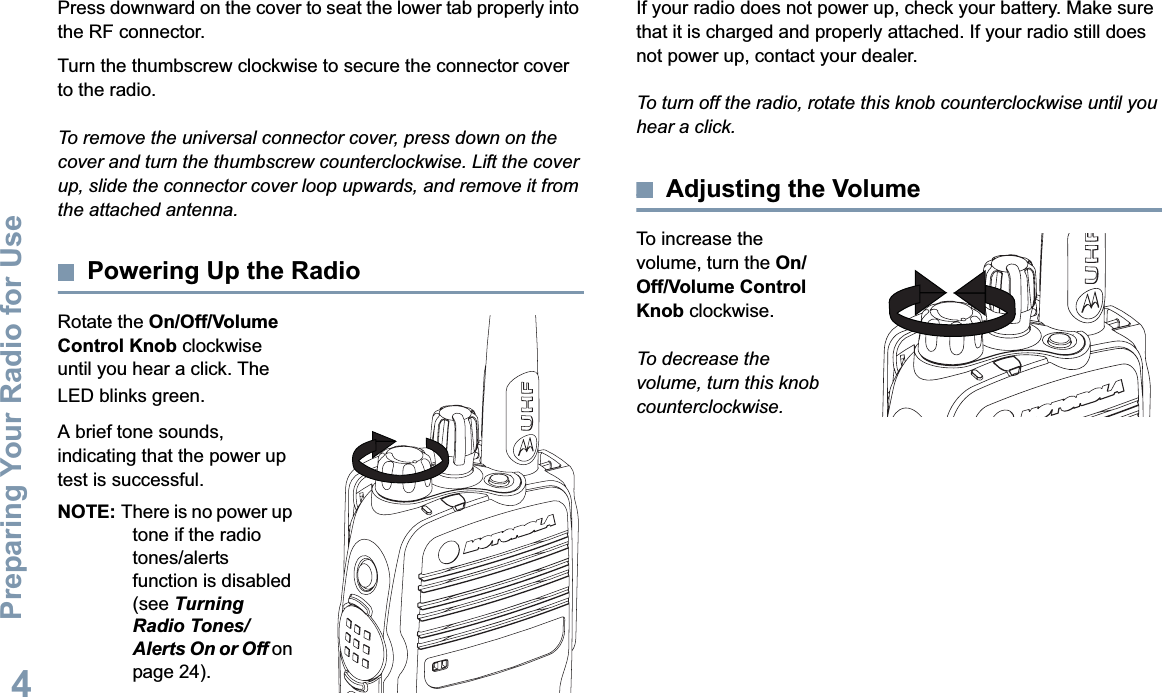Preparing Your Radio for UseEnglish4Press downward on the cover to seat the lower tab properly into the RF connector. Turn the thumbscrew clockwise to secure the connector cover to the radio.To remove the universal connector cover, press down on the cover and turn the thumbscrew counterclockwise. Lift the cover up, slide the connector cover loop upwards, and remove it from the attached antenna.Powering Up the RadioRotate the On/Off/Volume Control Knob clockwise until you hear a click. The LED blinks green.A brief tone sounds, indicating that the power up test is successful.NOTE: There is no power up tone if the radio tones/alerts function is disabled (see Turning Radio Tones/Alerts On or Off on page 24).If your radio does not power up, check your battery. Make sure that it is charged and properly attached. If your radio still does not power up, contact your dealer.To turn off the radio, rotate this knob counterclockwise until you hear a click.Adjusting the VolumeTo increase the volume, turn the On/Off/Volume ControlKnob clockwise.To decrease the volume, turn this knob counterclockwise.