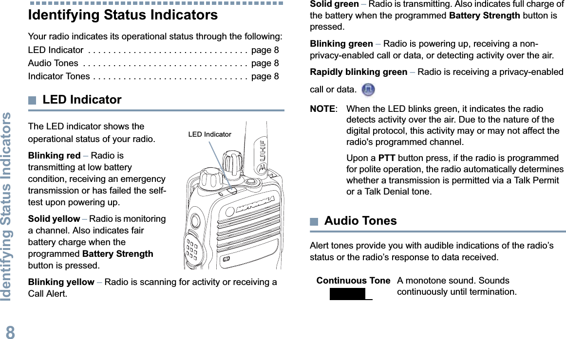 Identifying Status IndicatorsEnglish8Identifying Status IndicatorsYour radio indicates its operational status through the following:LED Indicator  . . . . . . . . . . . . . . . . . . . . . . . . . . . . . . . .  page 8Audio Tones  . . . . . . . . . . . . . . . . . . . . . . . . . . . . . . . . .  page 8Indicator Tones . . . . . . . . . . . . . . . . . . . . . . . . . . . . . . .  page 8LED IndicatorThe LED indicator shows the operational status of your radio. Blinking red –Radio is transmitting at low battery condition, receiving an emergency transmission or has failed the self-test upon powering up.Solid yellow –Radio is monitoring a channel. Also indicates fair battery charge when the programmed Battery Strengthbutton is pressed. Blinking yellow – Radio is scanning for activity or receiving a Call Alert.Solid green –Radio is transmitting. Also indicates full charge of the battery when the programmed Battery Strength button is pressed.Blinking green –Radio is powering up, receiving a non-privacy-enabled call or data, or detecting activity over the air.Rapidly blinking green –Radio is receiving a privacy-enabled call or data. NOTE: When the LED blinks green, it indicates the radio detects activity over the air. Due to the nature of the digital protocol, this activity may or may not affect the radio&apos;s programmed channel. Upon a PTT button press, if the radio is programmed for polite operation, the radio automatically determines whether a transmission is permitted via a Talk Permit or a Talk Denial tone.Audio TonesAlert tones provide you with audible indications of the radio’s status or the radio’s response to data received.LED Indicator Continuous Tone A monotone sound. Sounds continuously until termination.