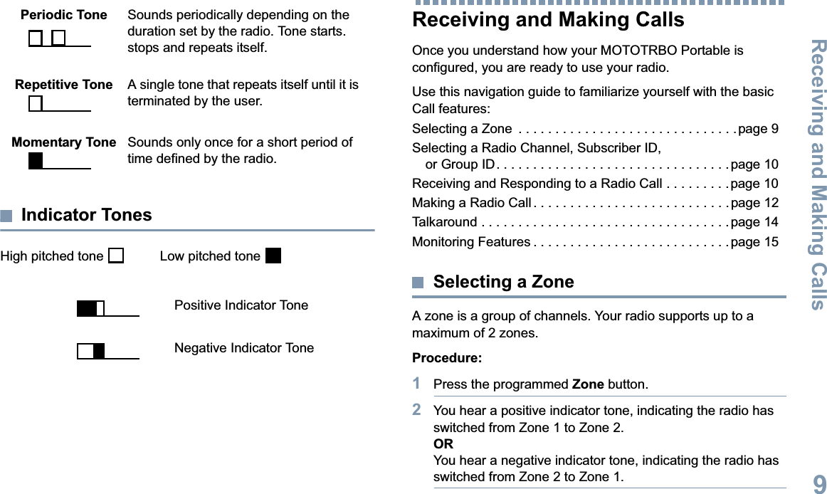 Receiving and Making CallsEnglish9Indicator TonesHigh pitched tone    Low pitched tone Receiving and Making CallsOnce you understand how your MOTOTRBO Portable is configured, you are ready to use your radio.Use this navigation guide to familiarize yourself with the basic Call features:Selecting a Zone  . . . . . . . . . . . . . . . . . . . . . . . . . . . . . .page 9Selecting a Radio Channel, Subscriber ID, or Group ID. . . . . . . . . . . . . . . . . . . . . . . . . . . . . . . . page 10Receiving and Responding to a Radio Call . . . . . . . . . page 10Making a Radio Call. . . . . . . . . . . . . . . . . . . . . . . . . . . page 12Talkaround . . . . . . . . . . . . . . . . . . . . . . . . . . . . . . . . . . page 14Monitoring Features . . . . . . . . . . . . . . . . . . . . . . . . . . . page 15Selecting a ZoneA zone is a group of channels. Your radio supports up to a maximum of 2 zones.Procedure:1Press the programmed Zone button.2You hear a positive indicator tone, indicating the radio has switched from Zone 1 to Zone 2.ORYou hear a negative indicator tone, indicating the radio has switched from Zone 2 to Zone 1.Periodic Tone Sounds periodically depending on the duration set by the radio. Tone starts. stops and repeats itself.Repetitive Tone A single tone that repeats itself until it is terminated by the user.Momentary Tone Sounds only once for a short period of time defined by the radio.Positive Indicator ToneNegative Indicator Tone