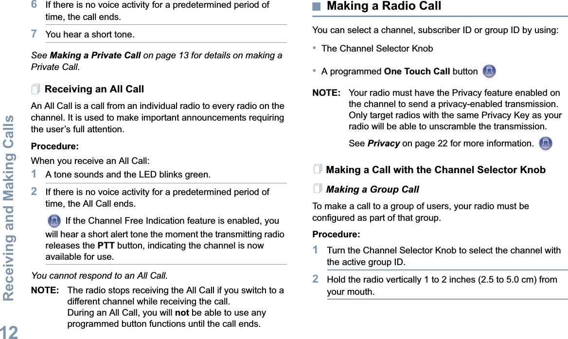 Receiving and Making CallsEnglish126If there is no voice activity for a predetermined period of time, the call ends.7You hear a short tone.See Making a Private Call on page 13 for details on making a Private Call.Receiving an All CallAn All Call is a call from an individual radio to every radio on the channel. It is used to make important announcements requiring the user’s full attention.Procedure:When you receive an All Call:1A tone sounds and the LED blinks green. 2If there is no voice activity for a predetermined period of time, the All Call ends. If the Channel Free Indication feature is enabled, you will hear a short alert tone the moment the transmitting radio releases the PTT button, indicating the channel is now available for use.You cannot respond to an All Call.NOTE: The radio stops receiving the All Call if you switch to a different channel while receiving the call.During an All Call, you will not be able to use any programmed button functions until the call ends.Making a Radio CallYou can select a channel, subscriber ID or group ID by using:•The Channel Selector Knob•A programmed One Touch Call button NOTE: Your radio must have the Privacy feature enabled on the channel to send a privacy-enabled transmission. Only target radios with the same Privacy Key as your radio will be able to unscramble the transmission. See Privacy on page 22 for more information. Making a Call with the Channel Selector KnobMaking a Group CallTo make a call to a group of users, your radio must be configured as part of that group.Procedure:1Turn the Channel Selector Knob to select the channel with the active group ID.2Hold the radio vertically 1 to 2 inches (2.5 to 5.0 cm) from your mouth.