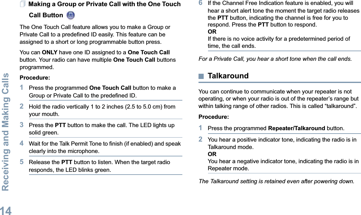 Receiving and Making CallsEnglish14Making a Group or Private Call with the One Touch Call Button The One Touch Call feature allows you to make a Group or Private Call to a predefined ID easily. This feature can be assigned to a short or long programmable button press.You can ONLY have one ID assigned to a One Touch Call button. Your radio can have multiple One Touch Call buttons programmed.Procedure:1Press the programmed One Touch Call button to make a Group or Private Call to the predefined ID.2Hold the radio vertically 1 to 2 inches (2.5 to 5.0 cm) from your mouth.3Press the PTT button to make the call. The LED lights up solid green.4Wait for the Talk Permit Tone to finish (if enabled) and speak clearly into the microphone.5Release the PTT button to listen. When the target radio responds, the LED blinks green.6If the Channel Free Indication feature is enabled, you will hear a short alert tone the moment the target radio releases the PTT button, indicating the channel is free for you to respond. Press the PTT button to respond.ORIf there is no voice activity for a predetermined period of time, the call ends.For a Private Call, you hear a short tone when the call ends.TalkaroundYou can continue to communicate when your repeater is not operating, or when your radio is out of the repeater’s range but within talking range of other radios. This is called “talkaround”.Procedure: 1Press the programmed Repeater/Talkaround button.2You hear a positive indicator tone, indicating the radio is in Talkaround mode.ORYou hear a negative indicator tone, indicating the radio is in Repeater mode.The Talkaround setting is retained even after powering down.