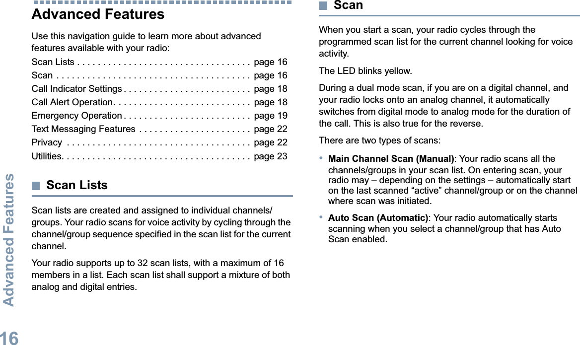Advanced FeaturesEnglish16Advanced Features Use this navigation guide to learn more about advanced features available with your radio:Scan Lists . . . . . . . . . . . . . . . . . . . . . . . . . . . . . . . . . .  page 16Scan . . . . . . . . . . . . . . . . . . . . . . . . . . . . . . . . . . . . . .  page 16Call Indicator Settings . . . . . . . . . . . . . . . . . . . . . . . . .  page 18Call Alert Operation. . . . . . . . . . . . . . . . . . . . . . . . . . .  page 18Emergency Operation . . . . . . . . . . . . . . . . . . . . . . . . .  page 19Text Messaging Features  . . . . . . . . . . . . . . . . . . . . . .  page 22Privacy  . . . . . . . . . . . . . . . . . . . . . . . . . . . . . . . . . . . .  page 22Utilities. . . . . . . . . . . . . . . . . . . . . . . . . . . . . . . . . . . . . page 23Scan ListsScan lists are created and assigned to individual channels/groups. Your radio scans for voice activity by cycling through the channel/group sequence specified in the scan list for the current channel.Your radio supports up to 32 scan lists, with a maximum of 16 members in a list. Each scan list shall support a mixture of both analog and digital entries.ScanWhen you start a scan, your radio cycles through the programmed scan list for the current channel looking for voice activity.The LED blinks yellow.During a dual mode scan, if you are on a digital channel, and your radio locks onto an analog channel, it automaticallyswitches from digital mode to analog mode for the duration of the call. This is also true for the reverse.There are two types of scans: •Main Channel Scan (Manual): Your radio scans all the channels/groups in your scan list. On entering scan, your radio may – depending on the settings – automatically start on the last scanned “active” channel/group or on the channel where scan was initiated.•Auto Scan (Automatic): Your radio automatically starts scanning when you select a channel/group that has Auto Scan enabled.