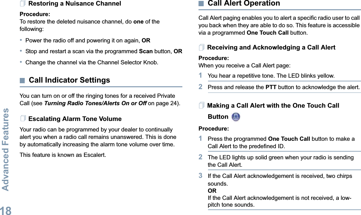 Advanced FeaturesEnglish18Restoring a Nuisance ChannelProcedure: To restore the deleted nuisance channel, do one of the following:•Power the radio off and powering it on again, OR•Stop and restart a scan via the programmed Scan button, OR•Change the channel via the Channel Selector Knob.Call Indicator SettingsYou can turn on or off the ringing tones for a received Private Call (see Turning Radio Tones/Alerts On or Off on page 24). Escalating Alarm Tone VolumeYour radio can be programmed by your dealer to continually alert you when a radio call remains unanswered. This is done by automatically increasing the alarm tone volume over time. This feature is known as Escalert.Call Alert OperationCall Alert paging enables you to alert a specific radio user to call you back when they are able to do so. This feature is accessible via a programmed One Touch Call button.Receiving and Acknowledging a Call AlertProcedure:When you receive a Call Alert page:1You hear a repetitive tone. The LED blinks yellow.2Press and release the PTT button to acknowledge the alert.Making a Call Alert with the One Touch Call Button Procedure:1Press the programmed One Touch Call button to make a Call Alert to the predefined ID.2The LED lights up solid green when your radio is sending the Call Alert.3If the Call Alert acknowledgement is received, two chirps sounds.ORIf the Call Alert acknowledgement is not received, a low-pitch tone sounds.