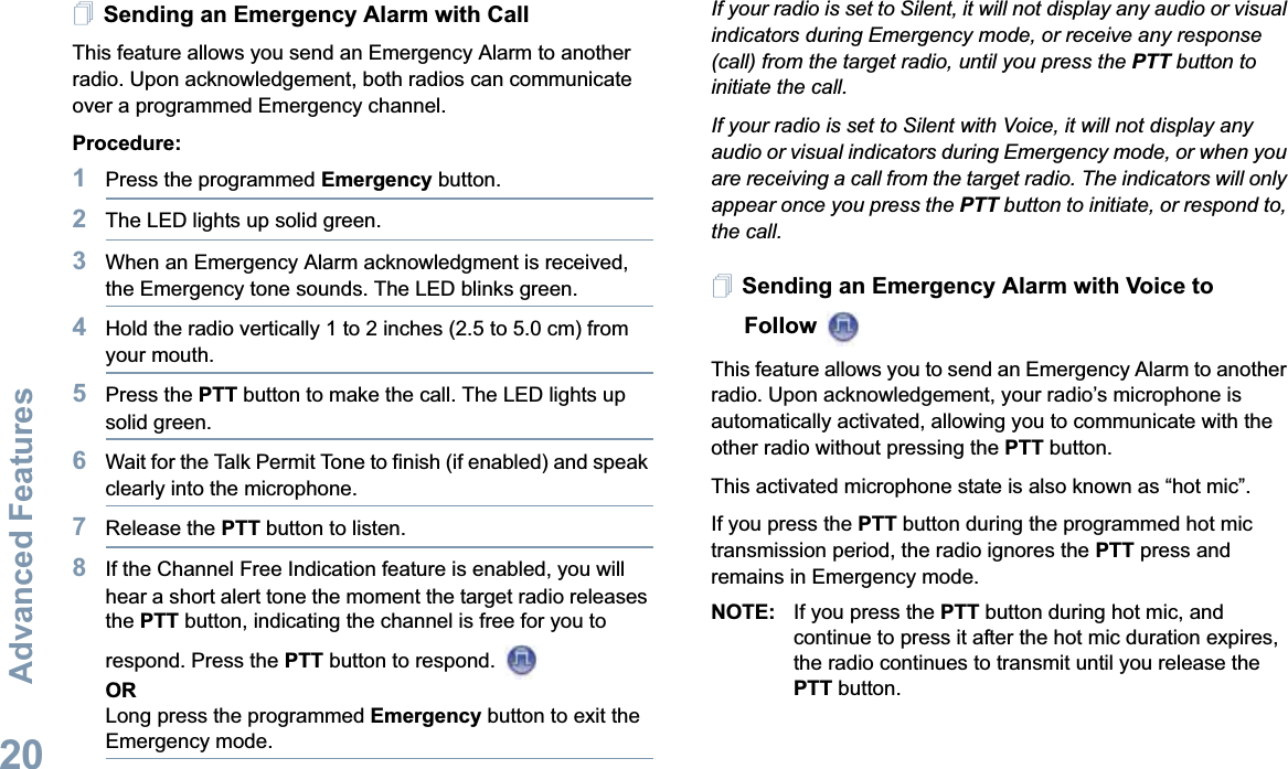 Advanced FeaturesEnglish20Sending an Emergency Alarm with CallThis feature allows you send an Emergency Alarm to another radio. Upon acknowledgement, both radios can communicate over a programmed Emergency channel.Procedure: 1Press the programmed Emergency button.2The LED lights up solid green.3When an Emergency Alarm acknowledgment is received, the Emergency tone sounds. The LED blinks green. 4Hold the radio vertically 1 to 2 inches (2.5 to 5.0 cm) from your mouth.5Press the PTT button to make the call. The LED lights up solid green.6Wait for the Talk Permit Tone to finish (if enabled) and speak clearly into the microphone.7Release the PTT button to listen.8If the Channel Free Indication feature is enabled, you will hear a short alert tone the moment the target radio releases the PTT button, indicating the channel is free for you to respond. Press the PTT button to respond. ORLong press the programmed Emergency button to exit the Emergency mode.If your radio is set to Silent, it will not display any audio or visual indicators during Emergency mode, or receive any response (call) from the target radio, until you press the PTT button to initiate the call.If your radio is set to Silent with Voice, it will not display any audio or visual indicators during Emergency mode, or when you are receiving a call from the target radio. The indicators will only appear once you press the PTT button to initiate, or respond to, the call.Sending an Emergency Alarm with Voice to Follow This feature allows you to send an Emergency Alarm to another radio. Upon acknowledgement, your radio’s microphone is automatically activated, allowing you to communicate with the other radio without pressing the PTT button.This activated microphone state is also known as “hot mic”.If you press the PTT button during the programmed hot mic transmission period, the radio ignores the PTT press and remains in Emergency mode.NOTE: If you press the PTT button during hot mic, and continue to press it after the hot mic duration expires, the radio continues to transmit until you release the PTT button.