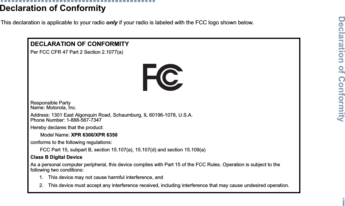 Declaration of ConformityEnglishiDeclaration of ConformityThis declaration is applicable to your radio only if your radio is labeled with the FCC logo shown below.DECLARATION OF CONFORMITYPer FCC CFR 47 Part 2 Section 2.1077(a)Responsible Party Name: Motorola, Inc.Address: 1301 East Algonquin Road, Schaumburg, IL 60196-1078, U.S.A.Phone Number: 1-888-567-7347Hereby declares that the product:Model Name: XPR 6300/XPR 6350conforms to the following regulations:FCC Part 15, subpart B, section 15.107(a), 15.107(d) and section 15.109(a)Class B Digital DeviceAs a personal computer peripheral, this device complies with Part 15 of the FCC Rules. Operation is subject to the following two conditions:1. This device may not cause harmful interference, and 2. This device must accept any interference received, including interference that may cause undesired operation.