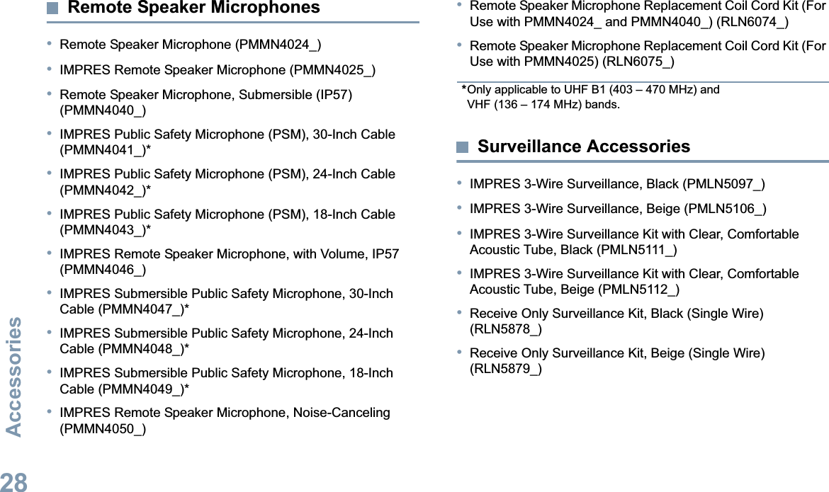 AccessoriesEnglish28Remote Speaker Microphones•Remote Speaker Microphone (PMMN4024_)•IMPRES Remote Speaker Microphone (PMMN4025_)•Remote Speaker Microphone, Submersible (IP57) (PMMN4040_)•IMPRES Public Safety Microphone (PSM), 30-Inch Cable (PMMN4041_)*•IMPRES Public Safety Microphone (PSM), 24-Inch Cable (PMMN4042_)*•IMPRES Public Safety Microphone (PSM), 18-Inch Cable (PMMN4043_)*•IMPRES Remote Speaker Microphone, with Volume, IP57 (PMMN4046_)•IMPRES Submersible Public Safety Microphone, 30-Inch Cable (PMMN4047_)*•IMPRES Submersible Public Safety Microphone, 24-Inch Cable (PMMN4048_)*•IMPRES Submersible Public Safety Microphone, 18-Inch Cable (PMMN4049_)*•IMPRES Remote Speaker Microphone, Noise-Canceling (PMMN4050_)•Remote Speaker Microphone Replacement Coil Cord Kit (For Use with PMMN4024_ and PMMN4040_) (RLN6074_)•Remote Speaker Microphone Replacement Coil Cord Kit (For Use with PMMN4025) (RLN6075_)*Only applicable to UHF B1 (403 – 470 MHz) and VHF (136 – 174 MHz) bands.Surveillance Accessories•IMPRES 3-Wire Surveillance, Black (PMLN5097_)•IMPRES 3-Wire Surveillance, Beige (PMLN5106_)•IMPRES 3-Wire Surveillance Kit with Clear, Comfortable Acoustic Tube, Black (PMLN5111_)•IMPRES 3-Wire Surveillance Kit with Clear, Comfortable Acoustic Tube, Beige (PMLN5112_)•Receive Only Surveillance Kit, Black (Single Wire) (RLN5878_)•Receive Only Surveillance Kit, Beige (Single Wire) (RLN5879_)