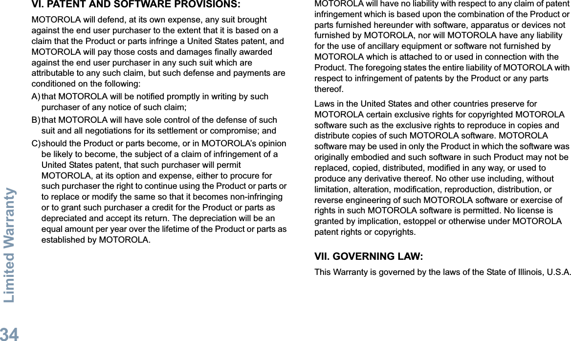 Limited WarrantyEnglish34VI. PATENT AND SOFTWARE PROVISIONS:MOTOROLA will defend, at its own expense, any suit brought against the end user purchaser to the extent that it is based on a claim that the Product or parts infringe a United States patent, and MOTOROLA will pay those costs and damages finally awarded against the end user purchaser in any such suit which are attributable to any such claim, but such defense and payments are conditioned on the following:A) that MOTOROLA will be notified promptly in writing by such purchaser of any notice of such claim;B) that MOTOROLA will have sole control of the defense of such suit and all negotiations for its settlement or compromise; andC)should the Product or parts become, or in MOTOROLA’s opinion be likely to become, the subject of a claim of infringement of a United States patent, that such purchaser will permit MOTOROLA, at its option and expense, either to procure for such purchaser the right to continue using the Product or parts or to replace or modify the same so that it becomes non-infringing or to grant such purchaser a credit for the Product or parts as depreciated and accept its return. The depreciation will be an equal amount per year over the lifetime of the Product or parts as established by MOTOROLA.MOTOROLA will have no liability with respect to any claim of patent infringement which is based upon the combination of the Product or parts furnished hereunder with software, apparatus or devices not furnished by MOTOROLA, nor will MOTOROLA have any liability for the use of ancillary equipment or software not furnished by MOTOROLA which is attached to or used in connection with the Product. The foregoing states the entire liability of MOTOROLA with respect to infringement of patents by the Product or any parts thereof.Laws in the United States and other countries preserve for MOTOROLA certain exclusive rights for copyrighted MOTOROLA software such as the exclusive rights to reproduce in copies and distribute copies of such MOTOROLA software. MOTOROLA software may be used in only the Product in which the software was originally embodied and such software in such Product may not be replaced, copied, distributed, modified in any way, or used to produce any derivative thereof. No other use including, without limitation, alteration, modification, reproduction, distribution, or reverse engineering of such MOTOROLA software or exercise of rights in such MOTOROLA software is permitted. No license is granted by implication, estoppel or otherwise under MOTOROLA patent rights or copyrights.VII. GOVERNING LAW:This Warranty is governed by the laws of the State of Illinois, U.S.A.